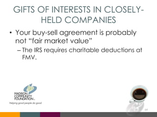 GIFTS OF INTERESTS IN CLOSELY-
HELD COMPANIES
• Your buy-sell agreement is probably
not “fair market value”
– The IRS requires charitable deductions at
FMV.
64
 