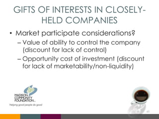 GIFTS OF INTERESTS IN CLOSELY-
HELD COMPANIES
• Market participate considerations?
– Value of ability to control the company
(discount for lack of control)
– Opportunity cost of investment (discount
for lack of marketability/non-liquidity)
65
 