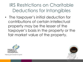 IRS Restrictions on Charitable
Deductions for Intangibles
• The taxpayer’s initial deduction for
contributions of certain intellectual
property may be the lesser of the
taxpayer’s basis in the property or the
fair market value of the property.
69
 
