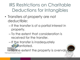 IRS Restrictions on Charitable
Deductions for Intangibles
• Transfers of property are not
deductible:
– If the transfer is of a partial interest in
property.
– To the extent that consideration is
received for the transfer.
– If the transfer is inadequately
substantiated.
– To the extent the property is overvalued.
70
 
