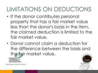 LIMITATIONS ON DEDUCTIONS
• If the donor contributes personal
property that has a fair market value
less than the donor's basis in the item,
the claimed deduction is limited to the
fair market value.
• Donor cannot claim a deduction for
the difference between the basis and
the fair market value.
72
 
