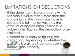 LIMITATIONS ON DEDUCTIONS
• If the donor contributes property with a
fair market value that is more than the
donor's basis, the donor may have to
reduce the fair market value by the
amount of appreciation (increase in
value) when figuring the deduction to be
claimed.
• Different rules apply to figuring the
deduction, depending on whether the
property is ordinary income property or
capital gain property
73
 