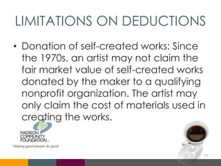 LIMITATIONS ON DEDUCTIONS
• Donation of self-created works: Since
the 1970s, an artist may not claim the
fair market value of self-created works
donated by the maker to a qualifying
nonprofit organization. The artist may
only claim the cost of materials used in
creating the works.
74
 