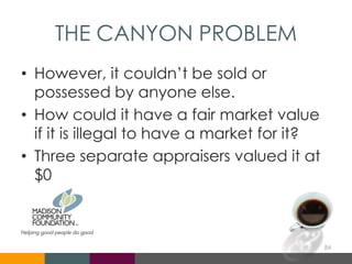 THE CANYON PROBLEM
• However, it couldn’t be sold or
possessed by anyone else.
• How could it have a fair market value
if it is illegal to have a market for it?
• Three separate appraisers valued it at
$0
84
 