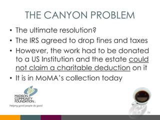THE CANYON PROBLEM
• The ultimate resolution?
• The IRS agreed to drop fines and taxes
• However, the work had to be donated
to a US Institution and the estate could
not claim a charitable deduction on it
• It is in MoMA’s collection today
86
 