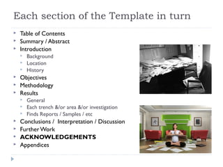 Each section of the Template in turn




Table of Contents
Summary / Abstract
Introduction








Objectives
Methodology
Results









Background
Location
History

General
Each trench &/or area &/or investigation
Finds Reports / Samples / etc

Conclusions / Interpretation / Discussion
Further Work
ACKNOWLEDGEMENTS
Appendices

 