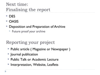 Next time:
Finalising the report




DES
OASIS
Deposition and Preparation of Archive


Future proof your archive

Reporting your project





Public article ( Magazine or Newspaper )
Journal publication
Public Talk or Academic Lecture
Interpretation, Website, Leaflets

 