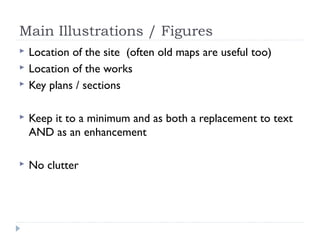 Main Illustrations / Figures




Location of the site (often old maps are useful too)
Location of the works
Key plans / sections



Keep it to a minimum and as both a replacement to text
AND as an enhancement



No clutter

 