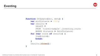 Confidential and Proprietary. Do not distribute without Couchbase consent. © Couchbase 2021. All rights reserved. 26
Eventing
function OnUpdate(doc, meta) {
var minDistance = 1000;
var results =
SELECT *
FROM `travel-sample`.inventory.route
WHERE distance > $minDistance;
for (var route of results) {
log(route);
break;
}
results.close();
}
 