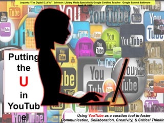 Putting the
U
in
YouTube
Using YouTube as a curation tool to foster
Communication, Collaboration, Creativity, & Critical Thinking
Joquetta “The Digital D.I.V.A.” Johnson Library Media Specialist & Google Certified Teacher Google Summit Baltimore
April 18, 2015
 