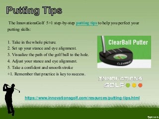 https://www.innovationsgolf.com/resources/putting-tips.html
The InnovationsGolf 5+1 step-by-step putting tips to help you perfect your
putting skills:
1. Take in the whole picture.
2. Set up your stance and eye alignment.
3. Visualize the path of the golf ball to the hole.
4. Adjust your stance and eye alignment.
5. Take a confident and smooth stroke
+1. Remember that practice is key to success.
 