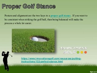https://www.innovationsgolf.com/resources/putting-
instructions/132-perfect-stance.html
Posture and alignment are the two keys to a proper golf stance. If you want to
be consistent when striking the golf ball, then being balanced will make the
process a whole lot easier.
 