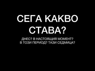 СЕГА КАКВО
СТАВА?
ДНЕС? В НАСТОЯЩИЯ МОМЕНТ?

В ТОЗИ ПЕРИОД? ТАЗИ СЕДМИЦА?
 