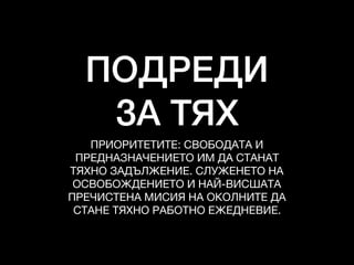 ПОДРЕДИ
ЗА ТЯХ
ПРИОРИТЕТИТЕ: СВОБОДАТА И

ПРЕДНАЗНАЧЕНИЕТО ИМ ДА СТАНАТ 

ТЯХНО ЗАДЪЛЖЕНИЕ. СЛУЖЕНЕТО НА 

ОСВОБОЖДЕНИЕТО И НАЙ-ВИСШАТА 

ПРЕЧИСТЕНА МИСИЯ НА ОКОЛНИТЕ ДА 

СТАНЕ ТЯХНО РАБОТНО ЕЖЕДНЕВИЕ.
 