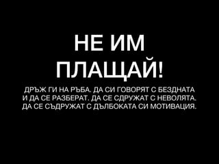НЕ ИМ
ПЛАЩАЙ!
ДРЪЖ ГИ НА РЪБА. ДА СИ ГОВОРЯТ С БЕЗДНАТА
И ДА СЕ РАЗБЕРАТ. ДА СЕ СДРУЖАТ С НЕВОЛЯТА. 

ДА СЕ СЪДРУЖАТ С ДЪЛБОКАТА СИ МОТИВАЦИЯ.
 