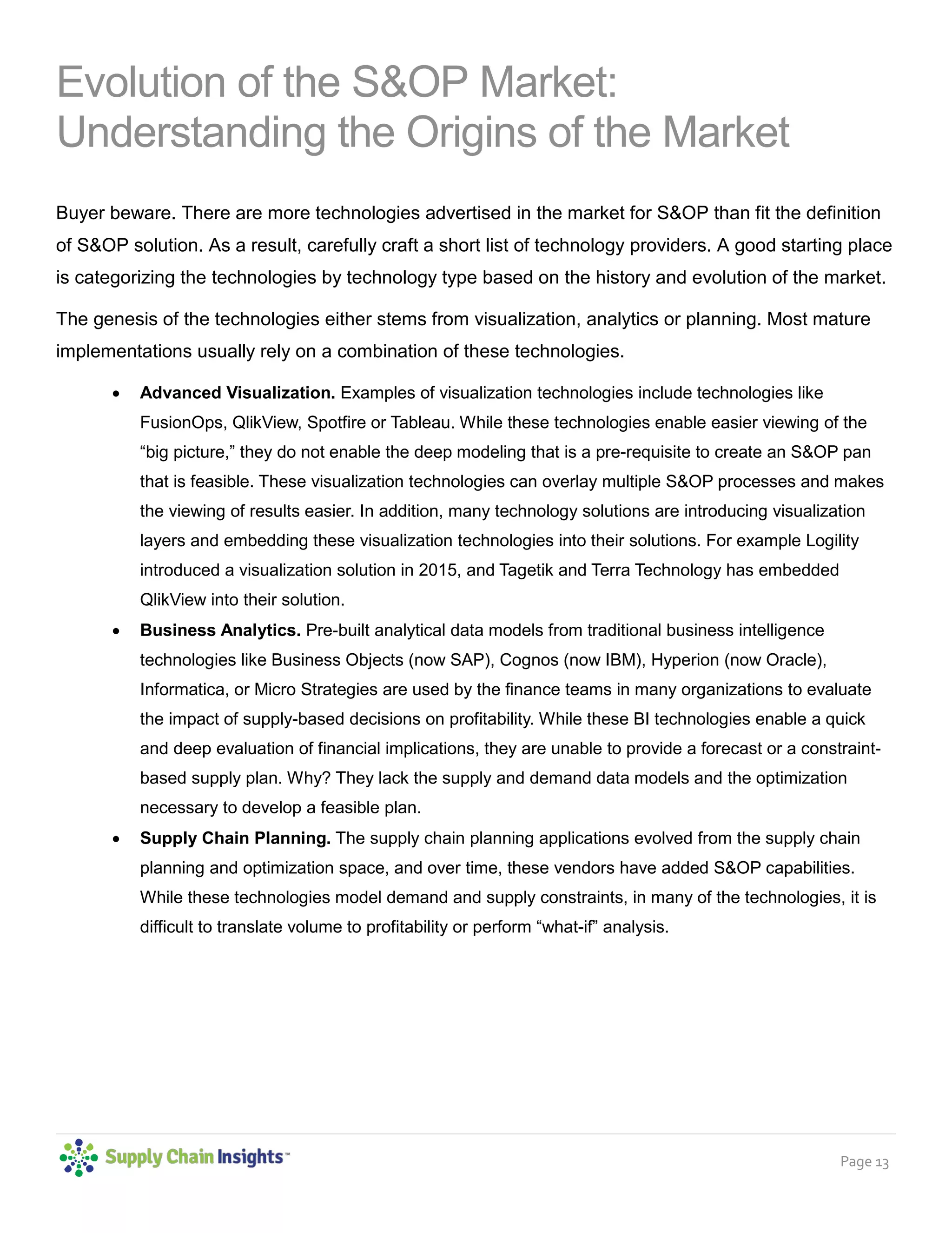 Page 13
Evolution of the S&OP Market:
Understanding the Origins of the Market
Buyer beware. There are more technologies advertised in the market for S&OP than fit the definition
of S&OP solution. As a result, carefully craft a short list of technology providers. A good starting place
is categorizing the technologies by technology type based on the history and evolution of the market.
The genesis of the technologies either stems from visualization, analytics or planning. Most mature
implementations usually rely on a combination of these technologies.
• Advanced Visualization. Examples of visualization technologies include technologies like
FusionOps, QlikView, Spotfire or Tableau. While these technologies enable easier viewing of the
“big picture,” they do not enable the deep modeling that is a pre-requisite to create an S&OP pan
that is feasible. These visualization technologies can overlay multiple S&OP processes and makes
the viewing of results easier. In addition, many technology solutions are introducing visualization
layers and embedding these visualization technologies into their solutions. For example Logility
introduced a visualization solution in 2015, and Tagetik and Terra Technology has embedded
QlikView into their solution.
• Business Analytics. Pre-built analytical data models from traditional business intelligence
technologies like Business Objects (now SAP), Cognos (now IBM), Hyperion (now Oracle),
Informatica, or Micro Strategies are used by the finance teams in many organizations to evaluate
the impact of supply-based decisions on profitability. While these BI technologies enable a quick
and deep evaluation of financial implications, they are unable to provide a forecast or a constraint-
based supply plan. Why? They lack the supply and demand data models and the optimization
necessary to develop a feasible plan.
• Supply Chain Planning. The supply chain planning applications evolved from the supply chain
planning and optimization space, and over time, these vendors have added S&OP capabilities.
While these technologies model demand and supply constraints, in many of the technologies, it is
difficult to translate volume to profitability or perform “what-if” analysis.
 