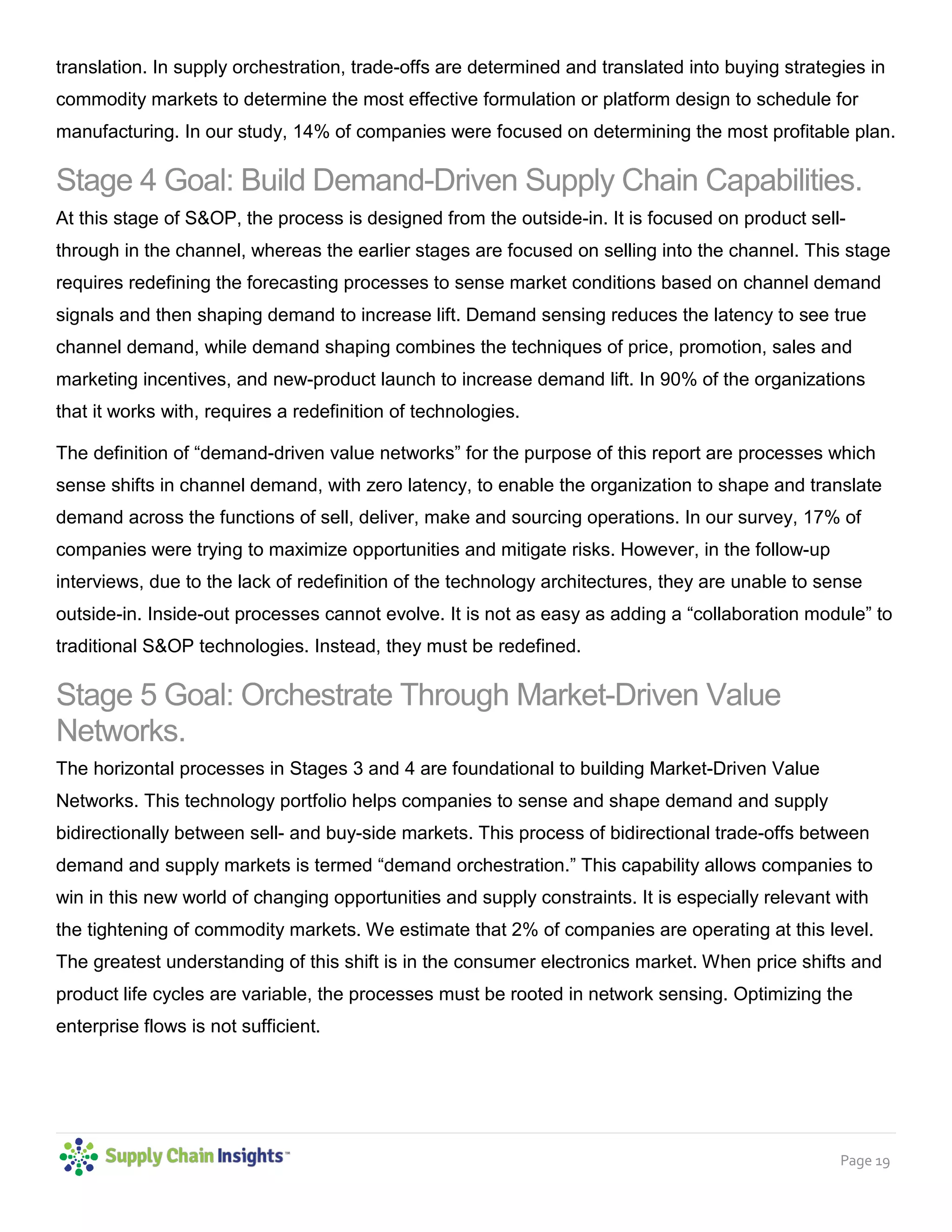 Page 19
translation. In supply orchestration, trade-offs are determined and translated into buying strategies in
commodity markets to determine the most effective formulation or platform design to schedule for
manufacturing. In our study, 14% of companies were focused on determining the most profitable plan.
Stage 4 Goal: Build Demand-Driven Supply Chain Capabilities.
At this stage of S&OP, the process is designed from the outside-in. It is focused on product sell-
through in the channel, whereas the earlier stages are focused on selling into the channel. This stage
requires redefining the forecasting processes to sense market conditions based on channel demand
signals and then shaping demand to increase lift. Demand sensing reduces the latency to see true
channel demand, while demand shaping combines the techniques of price, promotion, sales and
marketing incentives, and new-product launch to increase demand lift. In 90% of the organizations
that it works with, requires a redefinition of technologies.
The definition of “demand-driven value networks” for the purpose of this report are processes which
sense shifts in channel demand, with zero latency, to enable the organization to shape and translate
demand across the functions of sell, deliver, make and sourcing operations. In our survey, 17% of
companies were trying to maximize opportunities and mitigate risks. However, in the follow-up
interviews, due to the lack of redefinition of the technology architectures, they are unable to sense
outside-in. Inside-out processes cannot evolve. It is not as easy as adding a “collaboration module” to
traditional S&OP technologies. Instead, they must be redefined.
Stage 5 Goal: Orchestrate Through Market-Driven Value
Networks.
The horizontal processes in Stages 3 and 4 are foundational to building Market-Driven Value
Networks. This technology portfolio helps companies to sense and shape demand and supply
bidirectionally between sell- and buy-side markets. This process of bidirectional trade-offs between
demand and supply markets is termed “demand orchestration.” This capability allows companies to
win in this new world of changing opportunities and supply constraints. It is especially relevant with
the tightening of commodity markets. We estimate that 2% of companies are operating at this level.
The greatest understanding of this shift is in the consumer electronics market. When price shifts and
product life cycles are variable, the processes must be rooted in network sensing. Optimizing the
enterprise flows is not sufficient.
 