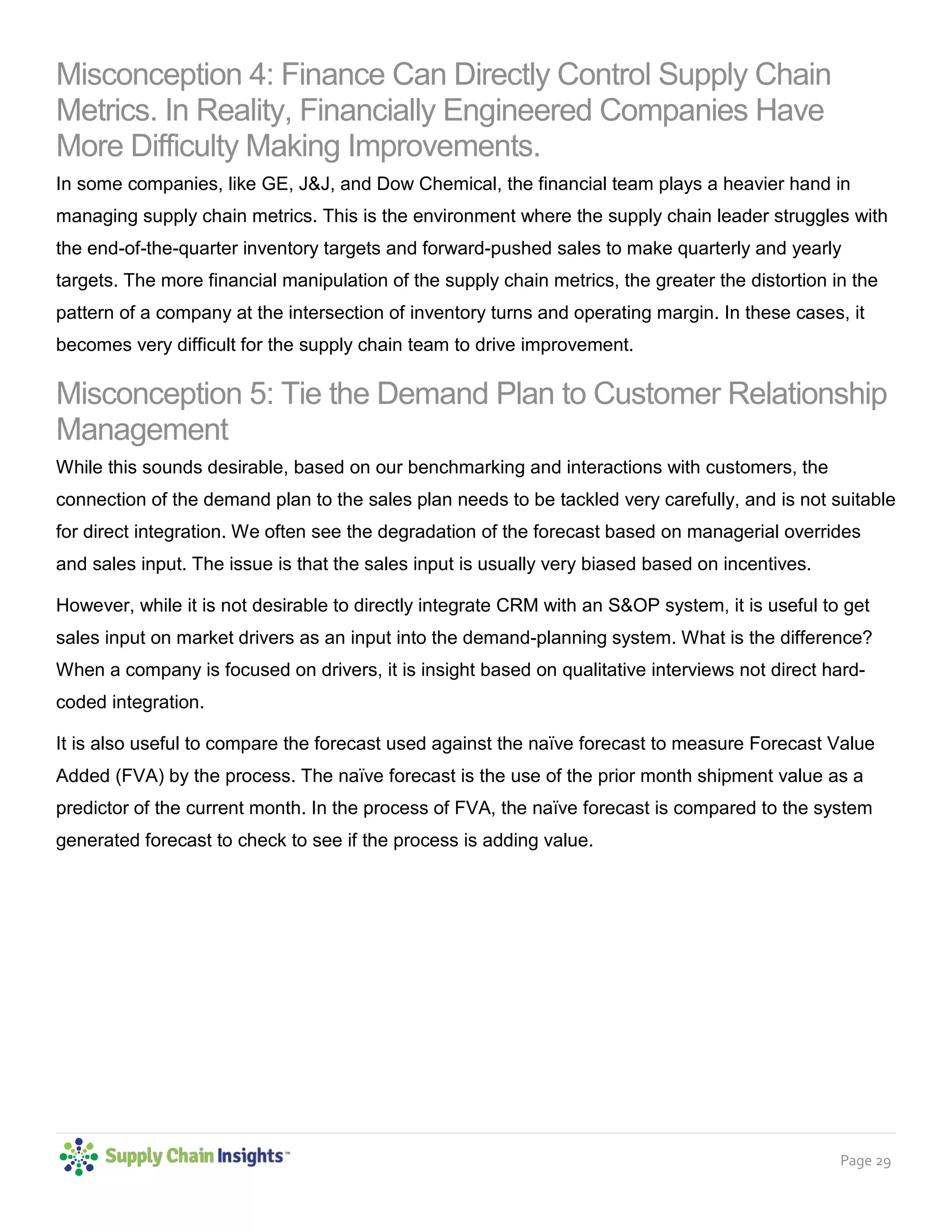 Page 29
Misconception 4: Finance Can Directly Control Supply Chain
Metrics. In Reality, Financially Engineered Companies Have
More Difficulty Making Improvements.
In some companies, like GE, J&J, and Dow Chemical, the financial team plays a heavier hand in
managing supply chain metrics. This is the environment where the supply chain leader struggles with
the end-of-the-quarter inventory targets and forward-pushed sales to make quarterly and yearly
targets. The more financial manipulation of the supply chain metrics, the greater the distortion in the
pattern of a company at the intersection of inventory turns and operating margin. In these cases, it
becomes very difficult for the supply chain team to drive improvement.
Misconception 5: Tie the Demand Plan to Customer Relationship
Management
While this sounds desirable, based on our benchmarking and interactions with customers, the
connection of the demand plan to the sales plan needs to be tackled very carefully, and is not suitable
for direct integration. We often see the degradation of the forecast based on managerial overrides
and sales input. The issue is that the sales input is usually very biased based on incentives.
However, while it is not desirable to directly integrate CRM with an S&OP system, it is useful to get
sales input on market drivers as an input into the demand-planning system. What is the difference?
When a company is focused on drivers, it is insight based on qualitative interviews not direct hard-
coded integration.
It is also useful to compare the forecast used against the naïve forecast to measure Forecast Value
Added (FVA) by the process. The naïve forecast is the use of the prior month shipment value as a
predictor of the current month. In the process of FVA, the naïve forecast is compared to the system
generated forecast to check to see if the process is adding value.
 
