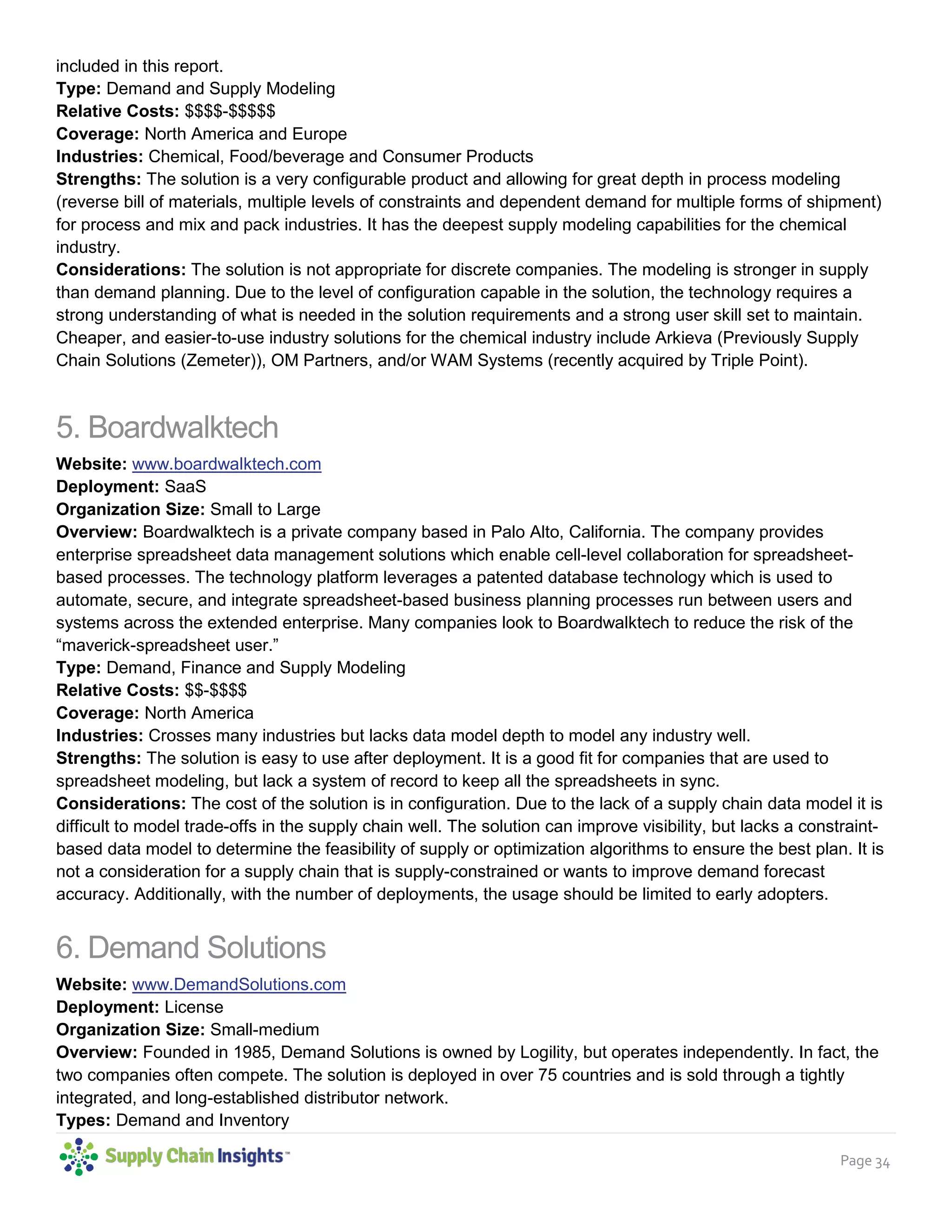 Page 34
player in a new S&OP deployment, but there are many legacy assets in the market. As a result, they are
included in this report.
Type: Demand and Supply Modeling
Relative Costs: $$$$-$$$$$
Coverage: North America and Europe
Industries: Chemical, Food/beverage and Consumer Products
Strengths: The solution is a very configurable product and allowing for great depth in process modeling
(reverse bill of materials, multiple levels of constraints and dependent demand for multiple forms of shipment)
for process and mix and pack industries. It has the deepest supply modeling capabilities for the chemical
industry.
Considerations: The solution is not appropriate for discrete companies. The modeling is stronger in supply
than demand planning. Due to the level of configuration capable in the solution, the technology requires a
strong understanding of what is needed in the solution requirements and a strong user skill set to maintain.
Cheaper, and easier-to-use industry solutions for the chemical industry include Arkieva (Previously Supply
Chain Solutions (Zemeter)), OM Partners, and/or WAM Systems (recently acquired by Triple Point).
5. Boardwalktech
Website: www.boardwalktech.com
Deployment: SaaS
Organization Size: Small to Large
Overview: Boardwalktech is a private company based in Palo Alto, California. The company provides
enterprise spreadsheet data management solutions which enable cell-level collaboration for spreadsheet-
based processes. The technology platform leverages a patented database technology which is used to
automate, secure, and integrate spreadsheet-based business planning processes run between users and
systems across the extended enterprise. Many companies look to Boardwalktech to reduce the risk of the
“maverick-spreadsheet user.”
Type: Demand, Finance and Supply Modeling
Relative Costs: $$-$$$$
Coverage: North America
Industries: Crosses many industries but lacks data model depth to model any industry well.
Strengths: The solution is easy to use after deployment. It is a good fit for companies that are used to
spreadsheet modeling, but lack a system of record to keep all the spreadsheets in sync.
Considerations: The cost of the solution is in configuration. Due to the lack of a supply chain data model it is
difficult to model trade-offs in the supply chain well. The solution can improve visibility, but lacks a constraint-
based data model to determine the feasibility of supply or optimization algorithms to ensure the best plan. It is
not a consideration for a supply chain that is supply-constrained or wants to improve demand forecast
accuracy. Additionally, with the number of deployments, the usage should be limited to early adopters.
6. Demand Solutions
Website: www.DemandSolutions.com
Deployment: License
Organization Size: Small-medium
Overview: Founded in 1985, Demand Solutions is owned by Logility, but operates independently. In fact, the
two companies often compete. The solution is deployed in over 75 countries and is sold through a tightly
integrated, and long-established distributor network.
 