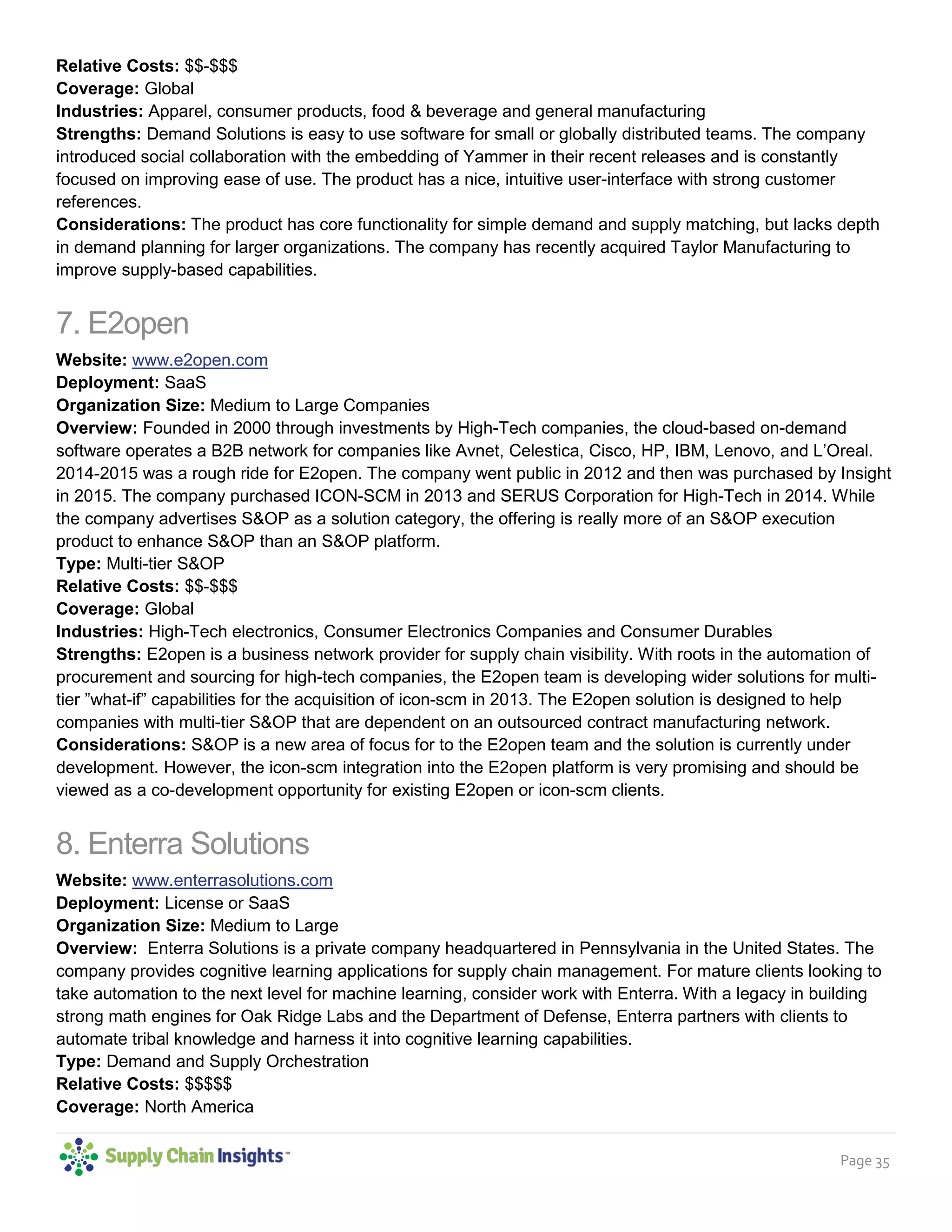 Page 35
Types: Demand and Inventory
Relative Costs: $$-$$$
Coverage: Global
Industries: Apparel, consumer products, food & beverage and general manufacturing
Strengths: Demand Solutions is easy to use software for small or globally distributed teams. The company
introduced social collaboration with the embedding of Yammer in their recent releases and is constantly
focused on improving ease of use. The product has a nice, intuitive user-interface with strong customer
references.
Considerations: The product has core functionality for simple demand and supply matching, but lacks depth
in demand planning for larger organizations. The company has recently acquired Taylor Manufacturing to
improve supply-based capabilities.
7. E2open
Website: www.e2open.com
Deployment: SaaS
Organization Size: Medium to Large Companies
Overview: Founded in 2000 through investments by High-Tech companies, the cloud-based on-demand
software operates a B2B network for companies like Avnet, Celestica, Cisco, HP, IBM, Lenovo, and L’Oreal.
2014-2015 was a rough ride for E2open. The company went public in 2012 and then was purchased by Insight
in 2015. The company purchased ICON-SCM in 2013 and SERUS Corporation for High-Tech in 2014. While
the company advertises S&OP as a solution category, the offering is really more of an S&OP execution
product to enhance S&OP than an S&OP platform.
Type: Multi-tier S&OP
Relative Costs: $$-$$$
Coverage: Global
Industries: High-Tech electronics, Consumer Electronics Companies and Consumer Durables
Strengths: E2open is a business network provider for supply chain visibility. With roots in the automation of
procurement and sourcing for high-tech companies, the E2open team is developing wider solutions for multi-
tier ”what-if” capabilities for the acquisition of icon-scm in 2013. The E2open solution is designed to help
companies with multi-tier S&OP that are dependent on an outsourced contract manufacturing network.
Considerations: S&OP is a new area of focus for to the E2open team and the solution is currently under
development. However, the icon-scm integration into the E2open platform is very promising and should be
viewed as a co-development opportunity for existing E2open or icon-scm clients.
8. Enterra Solutions
Website: www.enterrasolutions.com
Deployment: License or SaaS
Organization Size: Medium to Large
Overview: Enterra Solutions is a private company headquartered in Pennsylvania in the United States. The
company provides cognitive learning applications for supply chain management. For mature clients looking to
take automation to the next level for machine learning, consider work with Enterra. With a legacy in building
strong math engines for Oak Ridge Labs and the Department of Defense, Enterra partners with clients to
automate tribal knowledge and harness it into cognitive learning capabilities.
Type: Demand and Supply Orchestration
Relative Costs: $$$$$
 
