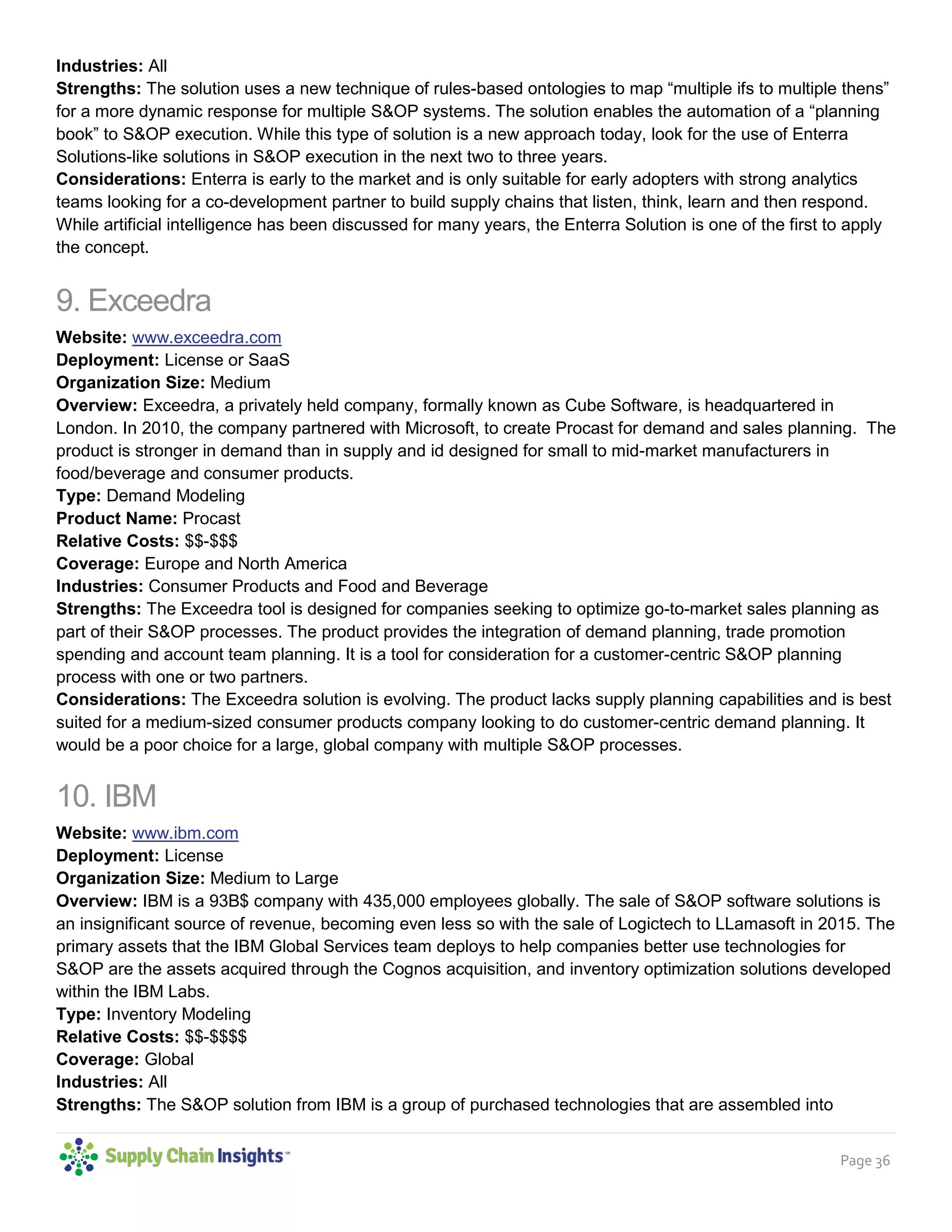 Page 36
Coverage: North America
Industries: All
Strengths: The solution uses a new technique of rules-based ontologies to map “multiple ifs to multiple thens”
for a more dynamic response for multiple S&OP systems. The solution enables the automation of a “planning
book” to S&OP execution. While this type of solution is a new approach today, look for the use of Enterra
Solutions-like solutions in S&OP execution in the next two to three years.
Considerations: Enterra is early to the market and is only suitable for early adopters with strong analytics
teams looking for a co-development partner to build supply chains that listen, think, learn and then respond.
While artificial intelligence has been discussed for many years, the Enterra Solution is one of the first to apply
the concept.
9. Exceedra
Website: www.exceedra.com
Deployment: License or SaaS
Organization Size: Medium
Overview: Exceedra, a privately held company, formally known as Cube Software, is headquartered in
London. In 2010, the company partnered with Microsoft, to create Procast for demand and sales planning. The
product is stronger in demand than in supply and id designed for small to mid-market manufacturers in
food/beverage and consumer products.
Type: Demand Modeling
Product Name: Procast
Relative Costs: $$-$$$
Coverage: Europe and North America
Industries: Consumer Products and Food and Beverage
Strengths: The Exceedra tool is designed for companies seeking to optimize go-to-market sales planning as
part of their S&OP processes. The product provides the integration of demand planning, trade promotion
spending and account team planning. It is a tool for consideration for a customer-centric S&OP planning
process with one or two partners.
Considerations: The Exceedra solution is evolving. The product lacks supply planning capabilities and is best
suited for a medium-sized consumer products company looking to do customer-centric demand planning. It
would be a poor choice for a large, global company with multiple S&OP processes.
10. IBM
Website: www.ibm.com
Deployment: License
Organization Size: Medium to Large
Overview: IBM is a 93B$ company with 435,000 employees globally. The sale of S&OP software solutions is
an insignificant source of revenue, becoming even less so with the sale of Logictech to LLamasoft in 2015. The
primary assets that the IBM Global Services team deploys to help companies better use technologies for
S&OP are the assets acquired through the Cognos acquisition, and inventory optimization solutions developed
within the IBM Labs.
Type: Inventory Modeling
Relative Costs: $$-$$$$
Coverage: Global
Industries: All
 