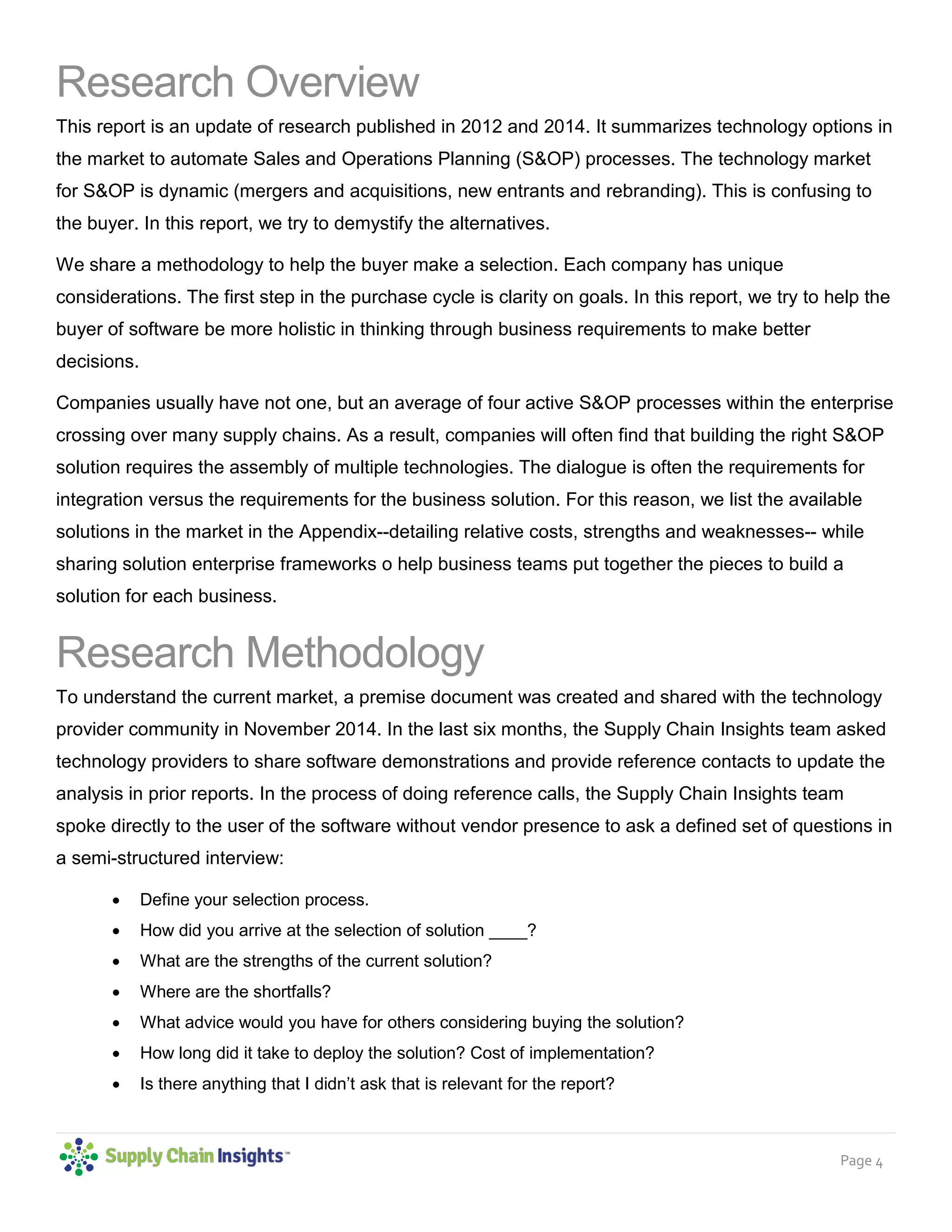 Page 4
Research Overview
This report is an update of research published in 2012 and 2014. It summarizes technology options in
the market to automate Sales and Operations Planning (S&OP) processes. The technology market
for S&OP is dynamic (mergers and acquisitions, new entrants and rebranding). This is confusing to
the buyer. In this report, we try to demystify the alternatives.
We share a methodology to help the buyer make a selection. Each company has unique
considerations. The first step in the purchase cycle is clarity on goals. In this report, we try to help the
buyer of software be more holistic in thinking through business requirements to make better
decisions.
Companies usually have not one, but an average of four active S&OP processes within the enterprise
crossing over many supply chains. As a result, companies will often find that building the right S&OP
solution requires the assembly of multiple technologies. The dialogue is often the requirements for
integration versus the requirements for the business solution. For this reason, we list the available
solutions in the market in the Appendix--detailing relative costs, strengths and weaknesses-- while
sharing solution enterprise frameworks o help business teams put together the pieces to build a
solution for each business.
Research Methodology
To understand the current market, a premise document was created and shared with the technology
provider community in November 2014. In the last six months, the Supply Chain Insights team asked
technology providers to share software demonstrations and provide reference contacts to update the
analysis in prior reports. In the process of doing reference calls, the Supply Chain Insights team
spoke directly to the user of the software without vendor presence to ask a defined set of questions in
a semi-structured interview:
• Define your selection process.
• How did you arrive at the selection of solution ____?
• What are the strengths of the current solution?
• Where are the shortfalls?
• What advice would you have for others considering buying the solution?
• How long did it take to deploy the solution? Cost of implementation?
• Is there anything that I didn’t ask that is relevant for the report?
 