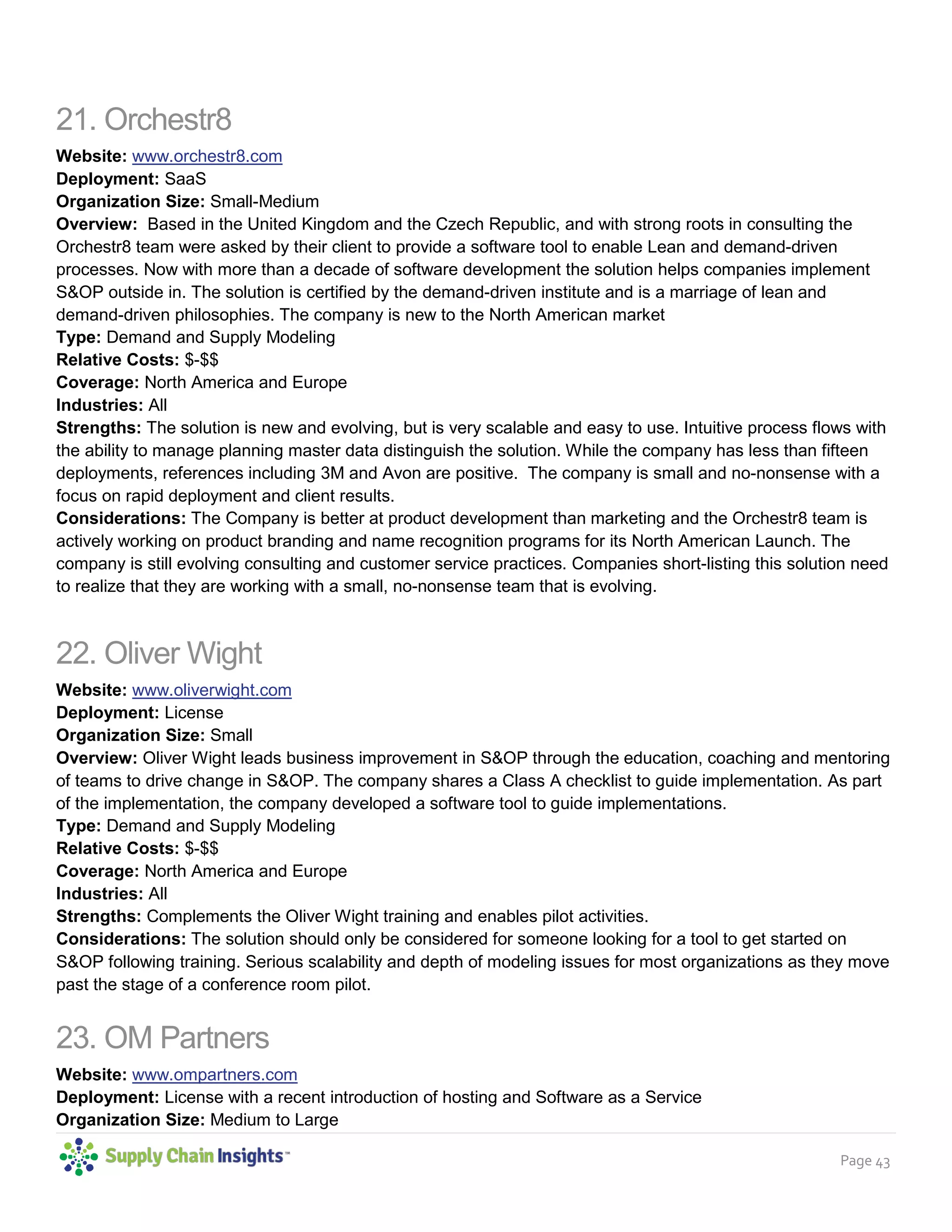 Page 43
21. Orchestr8
Website: www.orchestr8.com
Deployment: SaaS
Organization Size: Small-Medium
Overview: Based in the United Kingdom and the Czech Republic, and with strong roots in consulting the
Orchestr8 team were asked by their client to provide a software tool to enable Lean and demand-driven
processes. Now with more than a decade of software development the solution helps companies implement
S&OP outside in. The solution is certified by the demand-driven institute and is a marriage of lean and
demand-driven philosophies. The company is new to the North American market
Type: Demand and Supply Modeling
Relative Costs: $-$$
Coverage: North America and Europe
Industries: All
Strengths: The solution is new and evolving, but is very scalable and easy to use. Intuitive process flows with
the ability to manage planning master data distinguish the solution. While the company has less than fifteen
deployments, references including 3M and Avon are positive. The company is small and no-nonsense with a
focus on rapid deployment and client results.
Considerations: The Company is better at product development than marketing and the Orchestr8 team is
actively working on product branding and name recognition programs for its North American Launch. The
company is still evolving consulting and customer service practices. Companies short-listing this solution need
to realize that they are working with a small, no-nonsense team that is evolving.
22. Oliver Wight
Website: www.oliverwight.com
Deployment: License
Organization Size: Small
Overview: Oliver Wight leads business improvement in S&OP through the education, coaching and mentoring
of teams to drive change in S&OP. The company shares a Class A checklist to guide implementation. As part
of the implementation, the company developed a software tool to guide implementations.
Type: Demand and Supply Modeling
Relative Costs: $-$$
Coverage: North America and Europe
Industries: All
Strengths: Complements the Oliver Wight training and enables pilot activities.
Considerations: The solution should only be considered for someone looking for a tool to get started on
S&OP following training. Serious scalability and depth of modeling issues for most organizations as they move
past the stage of a conference room pilot.
23. OM Partners
Website: www.ompartners.com
Deployment: License with a recent introduction of hosting and Software as a Service
Organization Size: Medium to Large
 