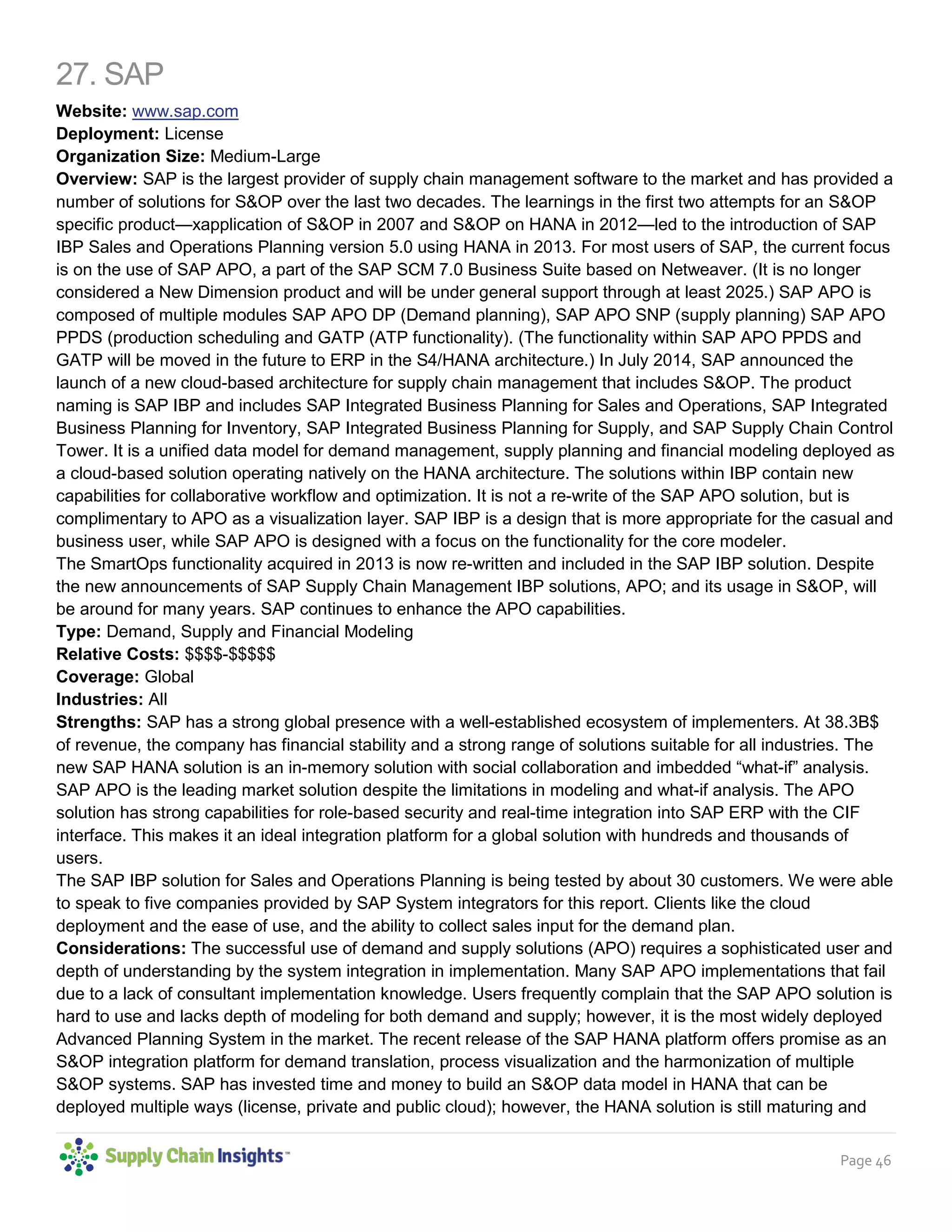 Page 46
27. SAP
Website: www.sap.com
Deployment: License
Organization Size: Medium-Large
Overview: SAP is the largest provider of supply chain management software to the market and has provided a
number of solutions for S&OP over the last two decades. The learnings in the first two attempts for an S&OP
specific product—xapplication of S&OP in 2007 and S&OP on HANA in 2012—led to the introduction of SAP
IBP Sales and Operations Planning version 5.0 using HANA in 2013. For most users of SAP, the current focus
is on the use of SAP APO, a part of the SAP SCM 7.0 Business Suite based on Netweaver. (It is no longer
considered a New Dimension product and will be under general support through at least 2025.) SAP APO is
composed of multiple modules SAP APO DP (Demand planning), SAP APO SNP (supply planning) SAP APO
PPDS (production scheduling and GATP (ATP functionality). (The functionality within SAP APO PPDS and
GATP will be moved in the future to ERP in the S4/HANA architecture.) In July 2014, SAP announced the
launch of a new cloud-based architecture for supply chain management that includes S&OP. The product
naming is SAP IBP and includes SAP Integrated Business Planning for Sales and Operations, SAP Integrated
Business Planning for Inventory, SAP Integrated Business Planning for Supply, and SAP Supply Chain Control
Tower. It is a unified data model for demand management, supply planning and financial modeling deployed as
a cloud-based solution operating natively on the HANA architecture. The solutions within IBP contain new
capabilities for collaborative workflow and optimization. It is not a re-write of the SAP APO solution, but is
complimentary to APO as a visualization layer. SAP IBP is a design that is more appropriate for the casual and
business user, while SAP APO is designed with a focus on the functionality for the core modeler.
The SmartOps functionality acquired in 2013 is now re-written and included in the SAP IBP solution. Despite
the new announcements of SAP Supply Chain Management IBP solutions, APO; and its usage in S&OP, will
be around for many years. SAP continues to enhance the APO capabilities.
Type: Demand, Supply and Financial Modeling
Relative Costs: $$$$-$$$$$
Coverage: Global
Industries: All
Strengths: SAP has a strong global presence with a well-established ecosystem of implementers. At 38.3B$
of revenue, the company has financial stability and a strong range of solutions suitable for all industries. The
new SAP HANA solution is an in-memory solution with social collaboration and imbedded “what-if” analysis.
SAP APO is the leading market solution despite the limitations in modeling and what-if analysis. The APO
solution has strong capabilities for role-based security and real-time integration into SAP ERP with the CIF
interface. This makes it an ideal integration platform for a global solution with hundreds and thousands of
users.
The SAP IBP solution for Sales and Operations Planning is being tested by about 30 customers. We were able
to speak to five companies provided by SAP System integrators for this report. Clients like the cloud
deployment and the ease of use, and the ability to collect sales input for the demand plan.
Considerations: The successful use of demand and supply solutions (APO) requires a sophisticated user and
depth of understanding by the system integration in implementation. Many SAP APO implementations that fail
due to a lack of consultant implementation knowledge. Users frequently complain that the SAP APO solution is
hard to use and lacks depth of modeling for both demand and supply; however, it is the most widely deployed
Advanced Planning System in the market. The recent release of the SAP HANA platform offers promise as an
S&OP integration platform for demand translation, process visualization and the harmonization of multiple
S&OP systems. SAP has invested time and money to build an S&OP data model in HANA that can be
deployed multiple ways (license, private and public cloud); however, the HANA solution is still maturing and
 