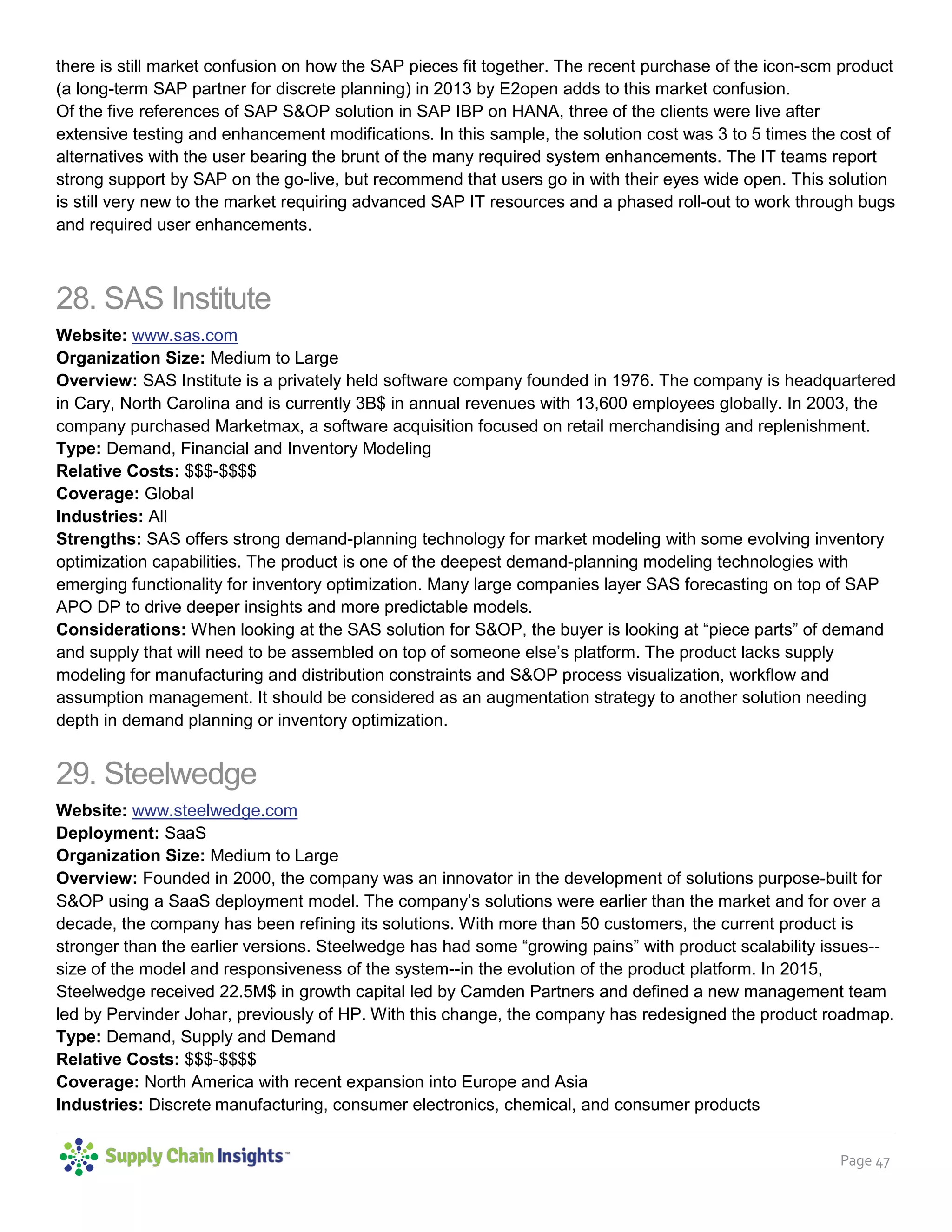 Page 47
there is still market confusion on how the SAP pieces fit together. The recent purchase of the icon-scm product
(a long-term SAP partner for discrete planning) in 2013 by E2open adds to this market confusion.
Of the five references of SAP S&OP solution in SAP IBP on HANA, three of the clients were live after
extensive testing and enhancement modifications. In this sample, the solution cost was 3 to 5 times the cost of
alternatives with the user bearing the brunt of the many required system enhancements. The IT teams report
strong support by SAP on the go-live, but recommend that users go in with their eyes wide open. This solution
is still very new to the market requiring advanced SAP IT resources and a phased roll-out to work through bugs
and required user enhancements.
28. SAS Institute
Website: www.sas.com
Organization Size: Medium to Large
Overview: SAS Institute is a privately held software company founded in 1976. The company is headquartered
in Cary, North Carolina and is currently 3B$ in annual revenues with 13,600 employees globally. In 2003, the
company purchased Marketmax, a software acquisition focused on retail merchandising and replenishment.
Type: Demand, Financial and Inventory Modeling
Relative Costs: $$$-$$$$
Coverage: Global
Industries: All
Strengths: SAS offers strong demand-planning technology for market modeling with some evolving inventory
optimization capabilities. The product is one of the deepest demand-planning modeling technologies with
emerging functionality for inventory optimization. Many large companies layer SAS forecasting on top of SAP
APO DP to drive deeper insights and more predictable models.
Considerations: When looking at the SAS solution for S&OP, the buyer is looking at “piece parts” of demand
and supply that will need to be assembled on top of someone else’s platform. The product lacks supply
modeling for manufacturing and distribution constraints and S&OP process visualization, workflow and
assumption management. It should be considered as an augmentation strategy to another solution needing
depth in demand planning or inventory optimization.
29. Steelwedge
Website: www.steelwedge.com
Deployment: SaaS
Organization Size: Medium to Large
Overview: Founded in 2000, the company was an innovator in the development of solutions purpose-built for
S&OP using a SaaS deployment model. The company’s solutions were earlier than the market and for over a
decade, the company has been refining its solutions. With more than 50 customers, the current product is
stronger than the earlier versions. Steelwedge has had some “growing pains” with product scalability issues--
size of the model and responsiveness of the system--in the evolution of the product platform. In 2015,
Steelwedge received 22.5M$ in growth capital led by Camden Partners and defined a new management team
led by Pervinder Johar, previously of HP. With this change, the company has redesigned the product roadmap.
Type: Demand, Supply and Demand
Relative Costs: $$$-$$$$
Coverage: North America with recent expansion into Europe and Asia
Industries: Discrete manufacturing, consumer electronics, chemical, and consumer products
 
