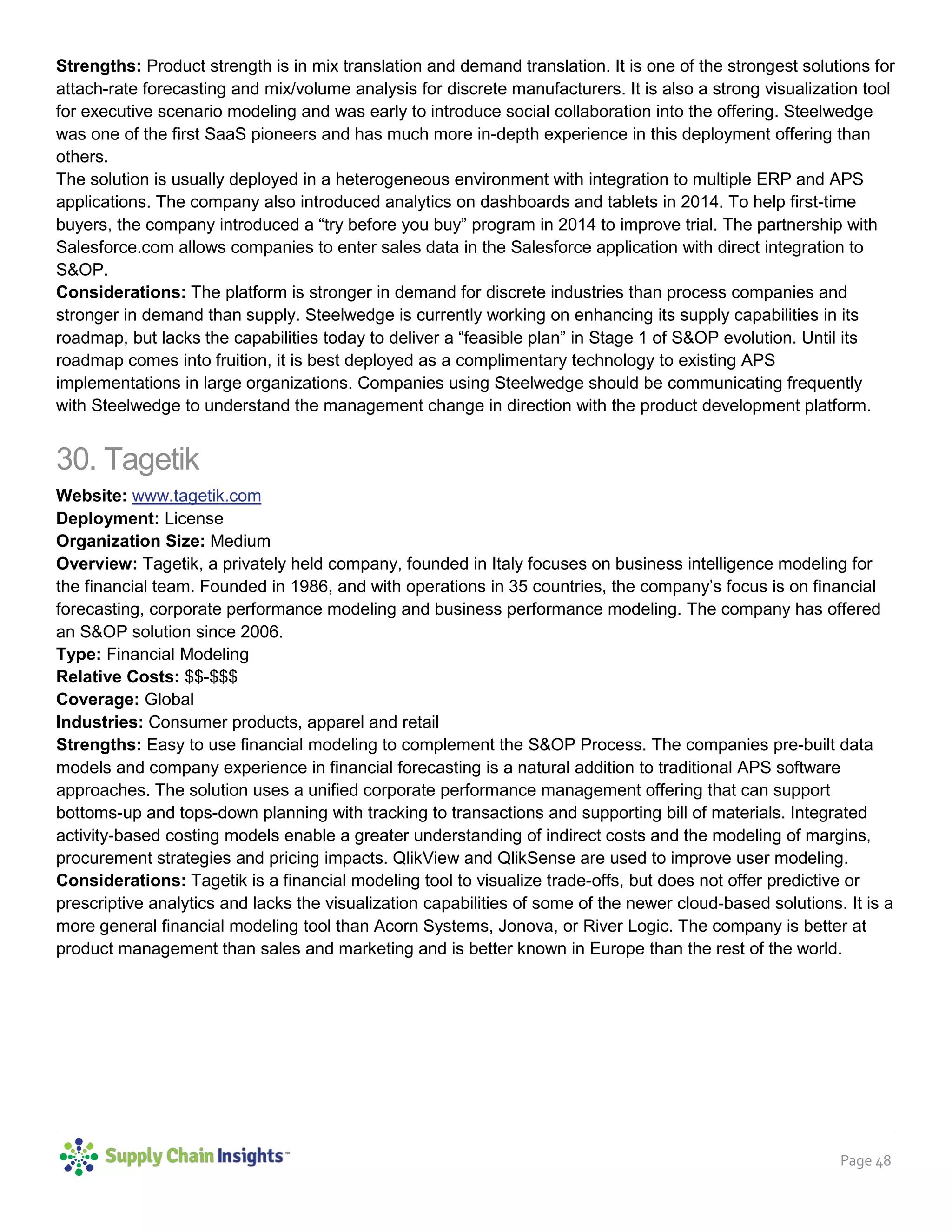 Page 48
Strengths: Product strength is in mix translation and demand translation. It is one of the strongest solutions for
attach-rate forecasting and mix/volume analysis for discrete manufacturers. It is also a strong visualization tool
for executive scenario modeling and was early to introduce social collaboration into the offering. Steelwedge
was one of the first SaaS pioneers and has much more in-depth experience in this deployment offering than
others.
The solution is usually deployed in a heterogeneous environment with integration to multiple ERP and APS
applications. The company also introduced analytics on dashboards and tablets in 2014. To help first-time
buyers, the company introduced a “try before you buy” program in 2014 to improve trial. The partnership with
Salesforce.com allows companies to enter sales data in the Salesforce application with direct integration to
S&OP.
Considerations: The platform is stronger in demand for discrete industries than process companies and
stronger in demand than supply. Steelwedge is currently working on enhancing its supply capabilities in its
roadmap, but lacks the capabilities today to deliver a “feasible plan” in Stage 1 of S&OP evolution. Until its
roadmap comes into fruition, it is best deployed as a complimentary technology to existing APS
implementations in large organizations. Companies using Steelwedge should be communicating frequently
with Steelwedge to understand the management change in direction with the product development platform.
30. Tagetik
Website: www.tagetik.com
Deployment: License
Organization Size: Medium
Overview: Tagetik, a privately held company, founded in Italy focuses on business intelligence modeling for
the financial team. Founded in 1986, and with operations in 35 countries, the company’s focus is on financial
forecasting, corporate performance modeling and business performance modeling. The company has offered
an S&OP solution since 2006.
Type: Financial Modeling
Relative Costs: $$-$$$
Coverage: Global
Industries: Consumer products, apparel and retail
Strengths: Easy to use financial modeling to complement the S&OP Process. The companies pre-built data
models and company experience in financial forecasting is a natural addition to traditional APS software
approaches. The solution uses a unified corporate performance management offering that can support
bottoms-up and tops-down planning with tracking to transactions and supporting bill of materials. Integrated
activity-based costing models enable a greater understanding of indirect costs and the modeling of margins,
procurement strategies and pricing impacts. QlikView and QlikSense are used to improve user modeling.
Considerations: Tagetik is a financial modeling tool to visualize trade-offs, but does not offer predictive or
prescriptive analytics and lacks the visualization capabilities of some of the newer cloud-based solutions. It is a
more general financial modeling tool than Acorn Systems, Jonova, or River Logic. The company is better at
product management than sales and marketing and is better known in Europe than the rest of the world.
 