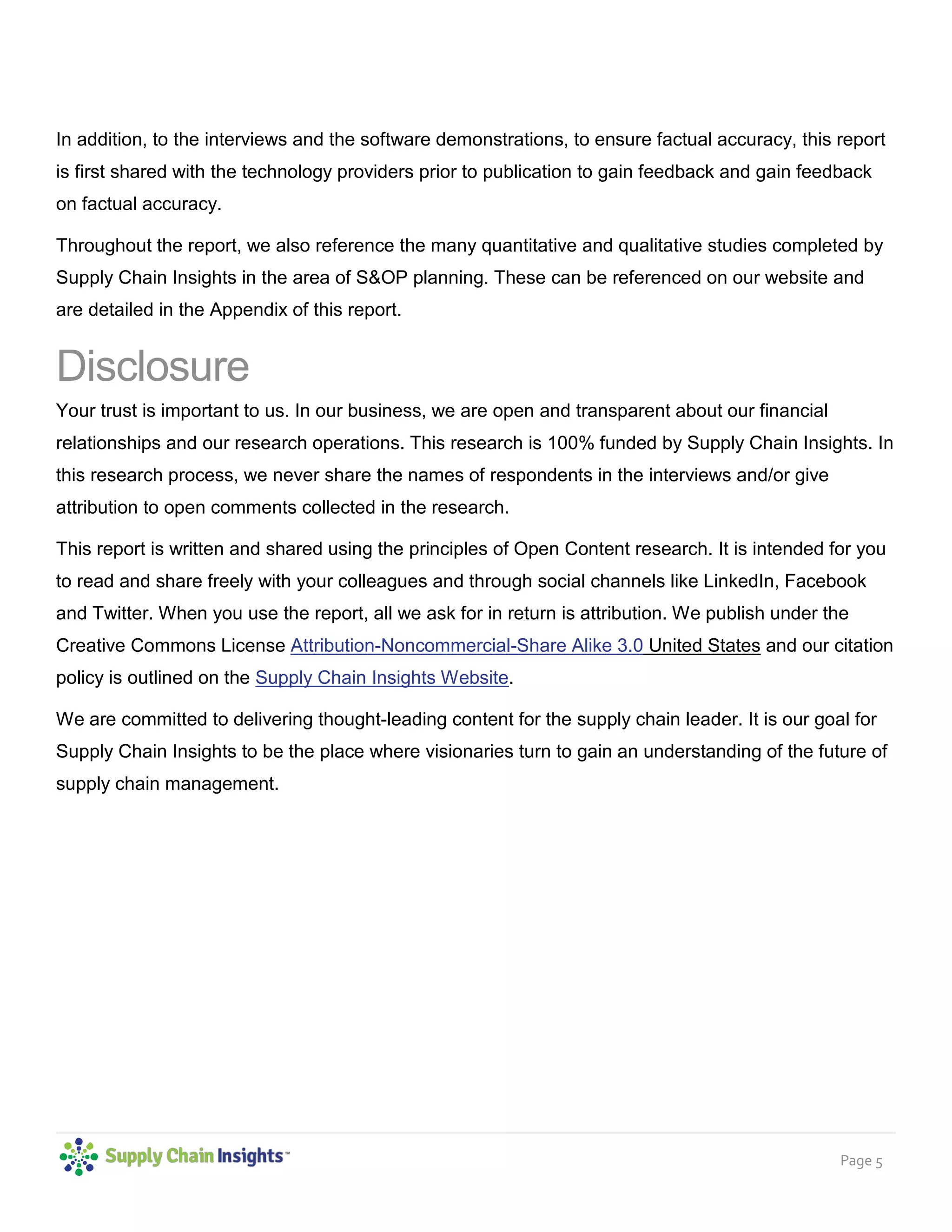 Page 5
In addition, to the interviews and the software demonstrations, to ensure factual accuracy, this report
is first shared with the technology providers prior to publication to gain feedback and gain feedback
on factual accuracy.
Throughout the report, we also reference the many quantitative and qualitative studies completed by
Supply Chain Insights in the area of S&OP planning. These can be referenced on our website and
are detailed in the Appendix of this report.
Disclosure
Your trust is important to us. In our business, we are open and transparent about our financial
relationships and our research operations. This research is 100% funded by Supply Chain Insights. In
this research process, we never share the names of respondents in the interviews and/or give
attribution to open comments collected in the research.
This report is written and shared using the principles of Open Content research. It is intended for you
to read and share freely with your colleagues and through social channels like LinkedIn, Facebook
and Twitter. When you use the report, all we ask for in return is attribution. We publish under the
Creative Commons License Attribution-Noncommercial-Share Alike 3.0 United States and our citation
policy is outlined on the Supply Chain Insights Website.
We are committed to delivering thought-leading content for the supply chain leader. It is our goal for
Supply Chain Insights to be the place where visionaries turn to gain an understanding of the future of
supply chain management.
 