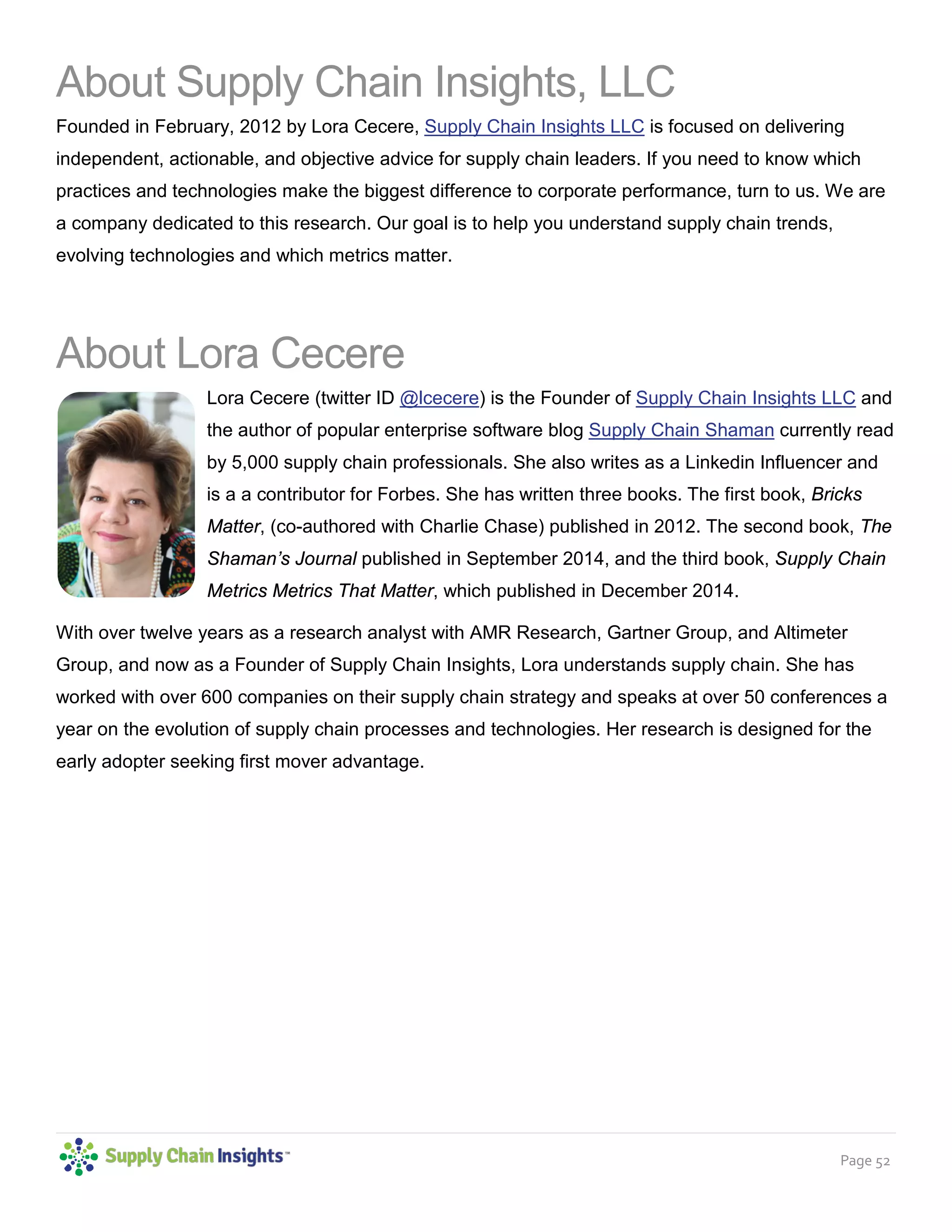 Page 52
About Supply Chain Insights, LLC
Founded in February, 2012 by Lora Cecere, Supply Chain Insights LLC is focused on delivering
independent, actionable, and objective advice for supply chain leaders. If you need to know which
practices and technologies make the biggest difference to corporate performance, turn to us. We are
a company dedicated to this research. Our goal is to help you understand supply chain trends,
evolving technologies and which metrics matter.
About Lora Cecere
Lora Cecere (twitter ID @lcecere) is the Founder of Supply Chain Insights LLC and
the author of popular enterprise software blog Supply Chain Shaman currently read
by 5,000 supply chain professionals. She also writes as a Linkedin Influencer and
is a a contributor for Forbes. She has written three books. The first book, Bricks
Matter, (co-authored with Charlie Chase) published in 2012. The second book, The
Shaman’s Journal published in September 2014, and the third book, Supply Chain
Metrics Metrics That Matter, which published in December 2014.
With over twelve years as a research analyst with AMR Research, Gartner Group, and Altimeter
Group, and now as a Founder of Supply Chain Insights, Lora understands supply chain. She has
worked with over 600 companies on their supply chain strategy and speaks at over 50 conferences a
year on the evolution of supply chain processes and technologies. Her research is designed for the
early adopter seeking first mover advantage.
 