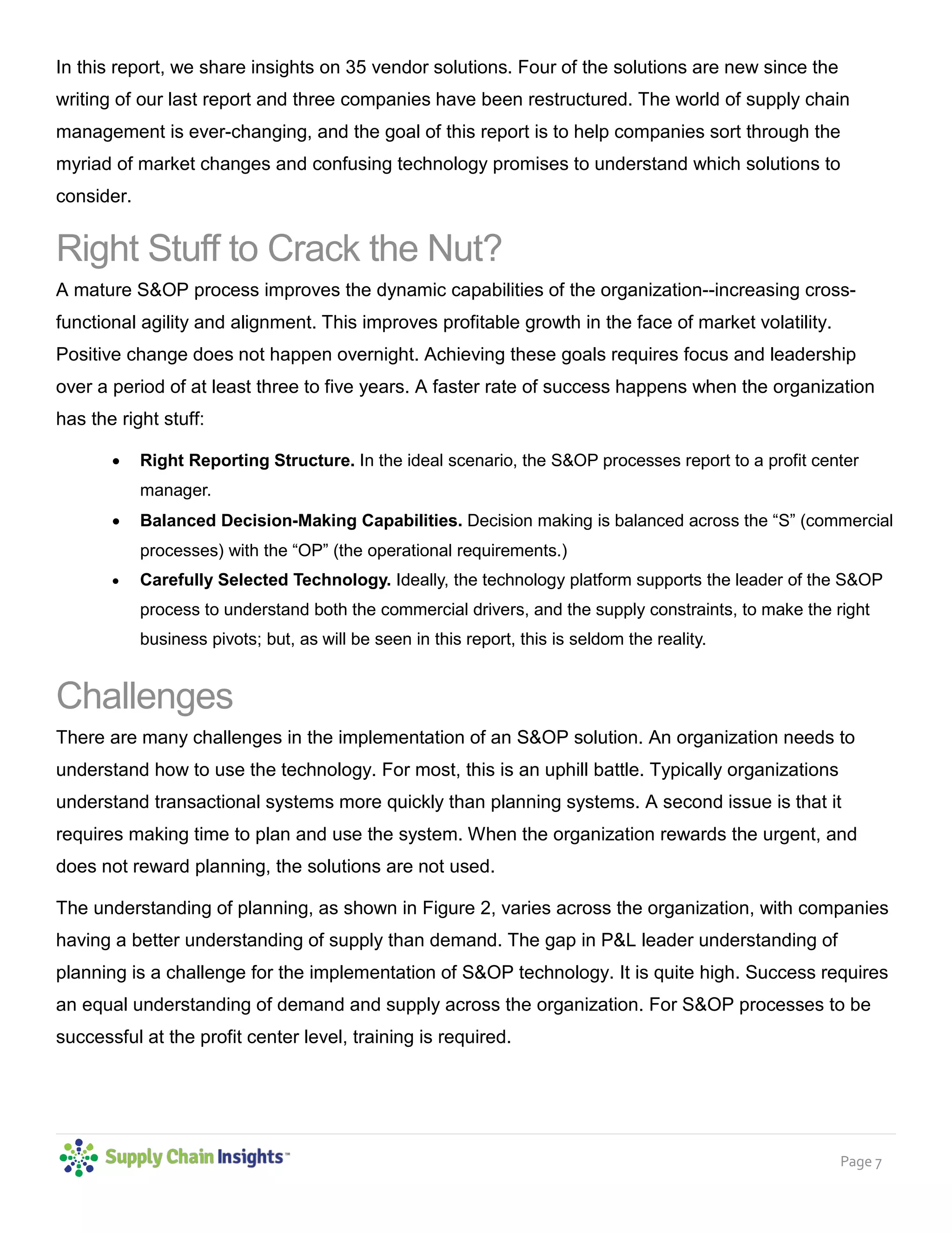 Page 7
In this report, we share insights on 35 vendor solutions. Four of the solutions are new since the
writing of our last report and three companies have been restructured. The world of supply chain
management is ever-changing, and the goal of this report is to help companies sort through the
myriad of market changes and confusing technology promises to understand which solutions to
consider.
Right Stuff to Crack the Nut?
A mature S&OP process improves the dynamic capabilities of the organization--increasing cross-
functional agility and alignment. This improves profitable growth in the face of market volatility.
Positive change does not happen overnight. Achieving these goals requires focus and leadership
over a period of at least three to five years. A faster rate of success happens when the organization
has the right stuff:
• Right Reporting Structure. In the ideal scenario, the S&OP processes report to a profit center
manager.
• Balanced Decision-Making Capabilities. Decision making is balanced across the “S” (commercial
processes) with the “OP” (the operational requirements.)
• Carefully Selected Technology. Ideally, the technology platform supports the leader of the S&OP
process to understand both the commercial drivers, and the supply constraints, to make the right
business pivots; but, as will be seen in this report, this is seldom the reality.
Challenges
There are many challenges in the implementation of an S&OP solution. An organization needs to
understand how to use the technology. For most, this is an uphill battle. Typically organizations
understand transactional systems more quickly than planning systems. A second issue is that it
requires making time to plan and use the system. When the organization rewards the urgent, and
does not reward planning, the solutions are not used.
The understanding of planning, as shown in Figure 2, varies across the organization, with companies
having a better understanding of supply than demand. The gap in P&L leader understanding of
planning is a challenge for the implementation of S&OP technology. It is quite high. Success requires
an equal understanding of demand and supply across the organization. For S&OP processes to be
successful at the profit center level, training is required.
 