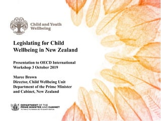 Legislating for Child
Wellbeing in New Zealand
Presentation to OECD International
Workshop 3 October 2019
Maree Brown
Director, Child Wellbeing Unit
Department of the Prime Minister
and Cabinet, New Zealand
 