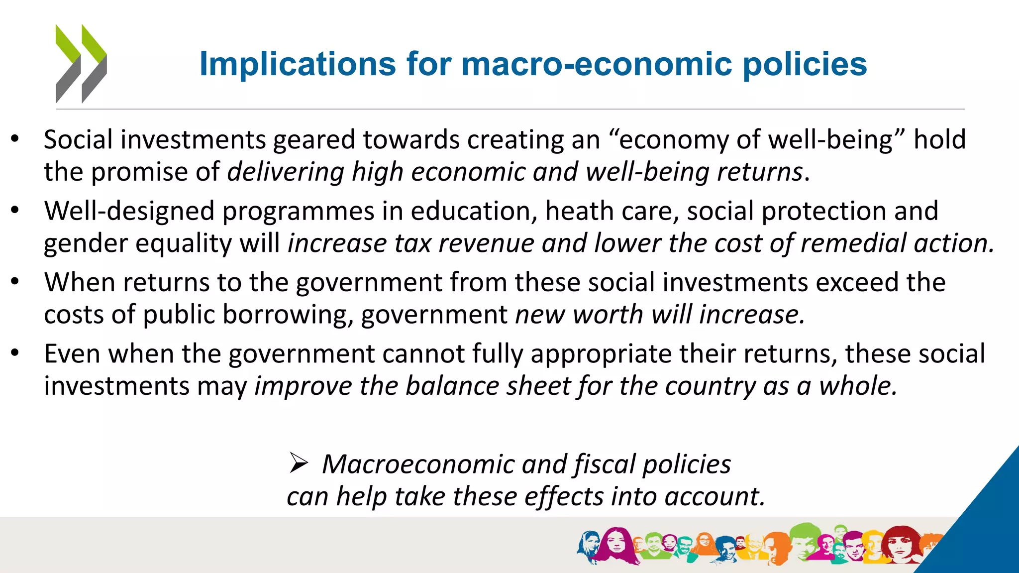 18
• Social investments geared towards creating an “economy of well-being” hold
the promise of delivering high economic and well-being returns.
• Well-designed programmes in education, heath care, social protection and
gender equality will increase tax revenue and lower the cost of remedial action.
• When returns to the government from these social investments exceed the
costs of public borrowing, government new worth will increase.
• Even when the government cannot fully appropriate their returns, these social
investments may improve the balance sheet for the country as a whole.
 Macroeconomic and fiscal policies
can help take these effects into account.
Implications for macro-economic policies
 