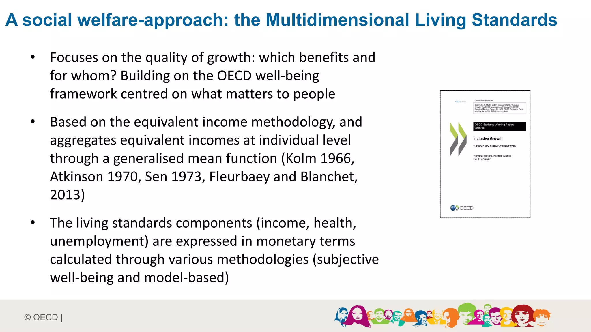 © OECD |
• Focuses on the quality of growth: which benefits and
for whom? Building on the OECD well-being
framework centred on what matters to people
• Based on the equivalent income methodology, and
aggregates equivalent incomes at individual level
through a generalised mean function (Kolm 1966,
Atkinson 1970, Sen 1973, Fleurbaey and Blanchet,
2013)
• The living standards components (income, health,
unemployment) are expressed in monetary terms
calculated through various methodologies (subjective
well-being and model-based)
A social welfare-approach: the Multidimensional Living Standards
 