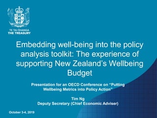 Embedding well-being into the policy
analysis toolkit: The experience of
supporting New Zealand’s Wellbeing
Budget
October 3-4, 2019
Presentation for an OECD Conference on “Putting
Wellbeing Metrics into Policy Action”
Tim Ng
Deputy Secretary (Chief Economic Adviser)
 