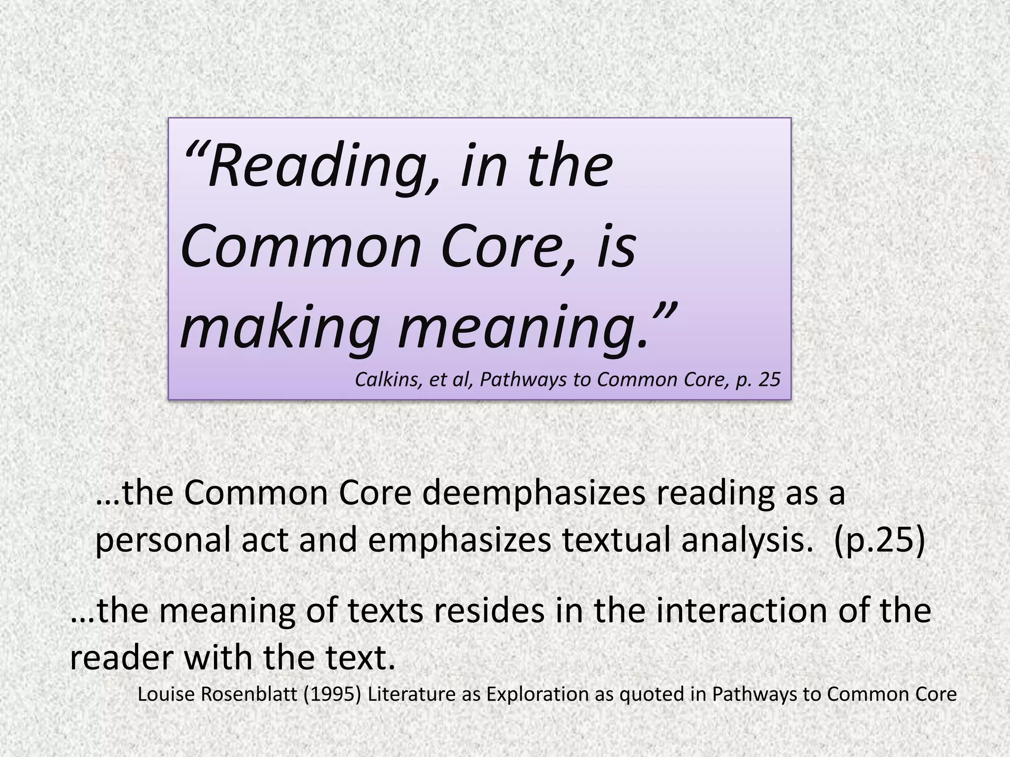 “Reading, in the
        Common Core, is
        making meaning.”
                           Calkins, et al, Pathways to Common Core, p. 25




 …the Common Core deemphasizes reading as a
 personal act and emphasizes textual analysis. (p.25)
…the meaning of texts resides in the interaction of the
reader with the text.
    Louise Rosenblatt (1995) Literature as Exploration as quoted in Pathways to Common Core
 