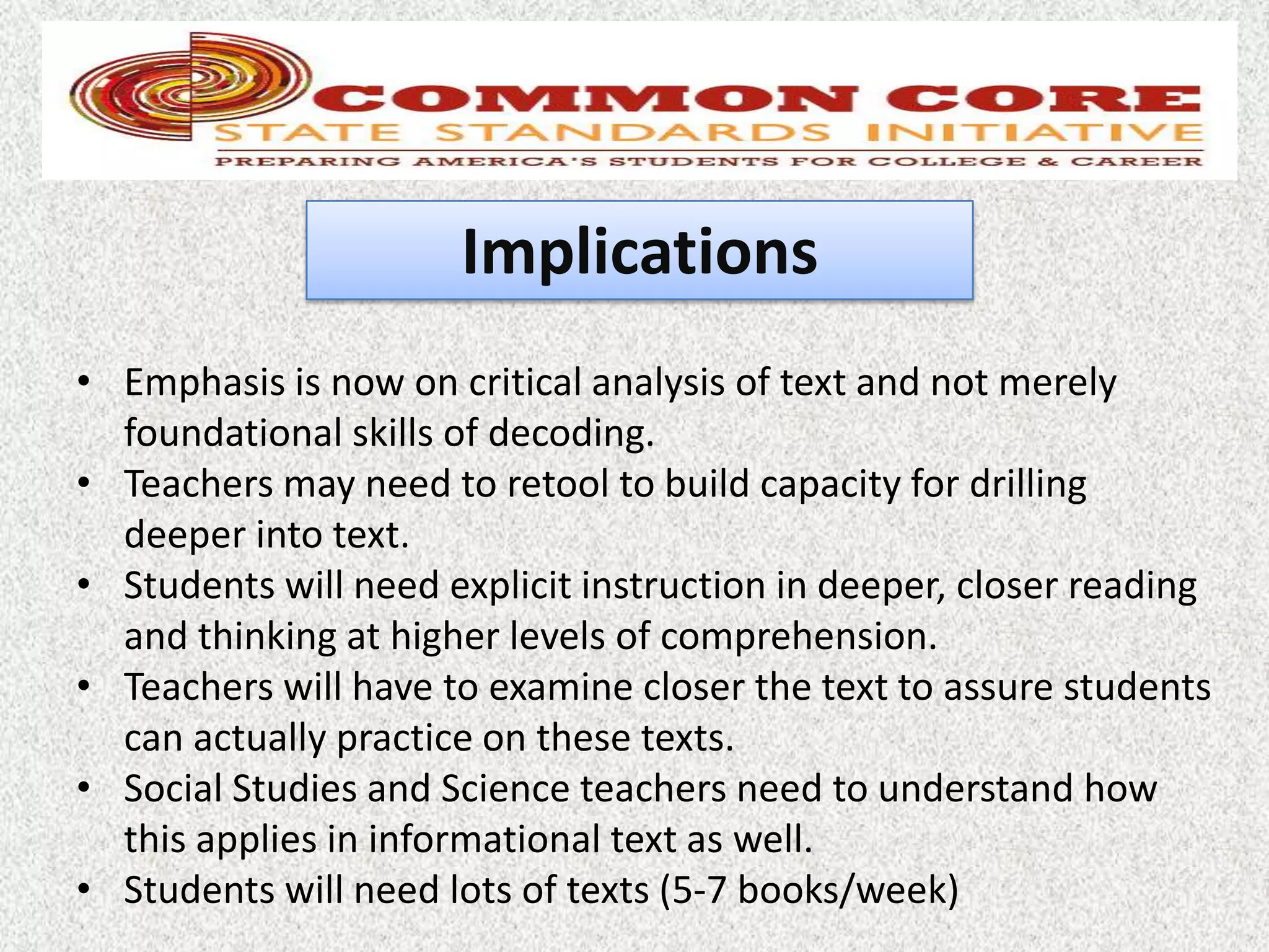 Implications
• Emphasis is now on critical analysis of text and not merely
  foundational skills of decoding.
• Teachers may need to retool to build capacity for drilling
  deeper into text.
• Students will need explicit instruction in deeper, closer reading
  and thinking at higher levels of comprehension.
• Teachers will have to examine closer the text to assure students
  can actually practice on these texts.
• Social Studies and Science teachers need to understand how
  this applies in informational text as well.
• Students will need lots of texts (5-7 books/week)
 