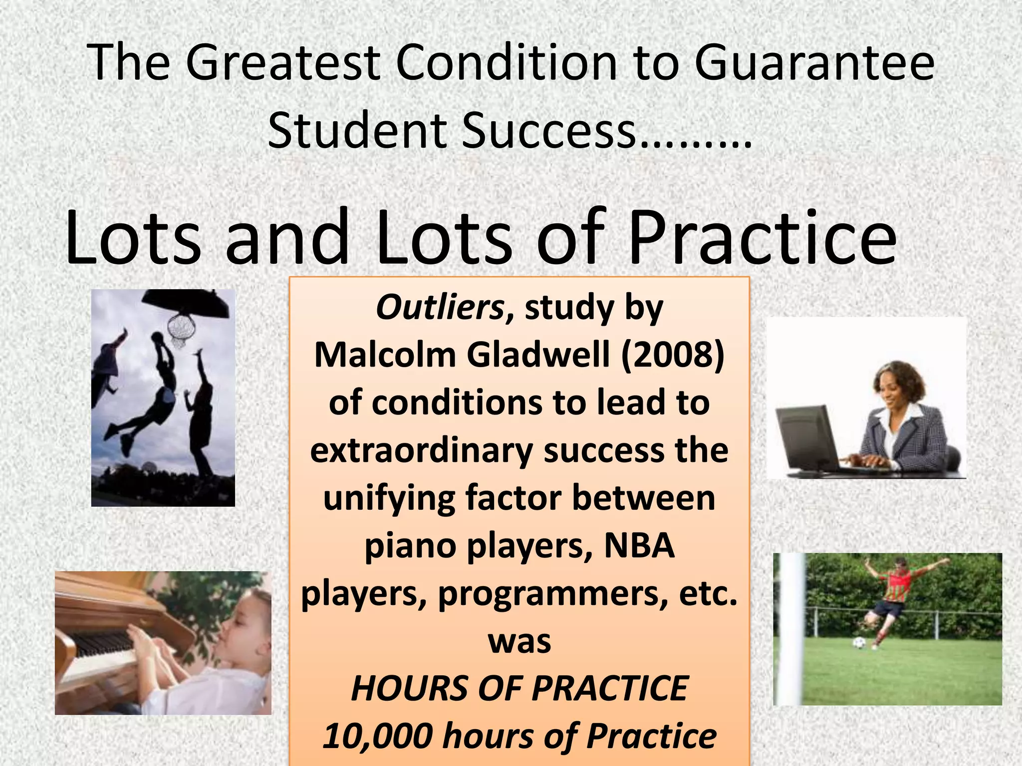 The Greatest Condition to Guarantee
       Student Success………

Lots and Lots of Practice
             Outliers, study by
         Malcolm Gladwell (2008)
          of conditions to lead to
        extraordinary success the
         unifying factor between
            piano players, NBA
        players, programmers, etc.
                    was
           HOURS OF PRACTICE
         10,000 hours of Practice
 