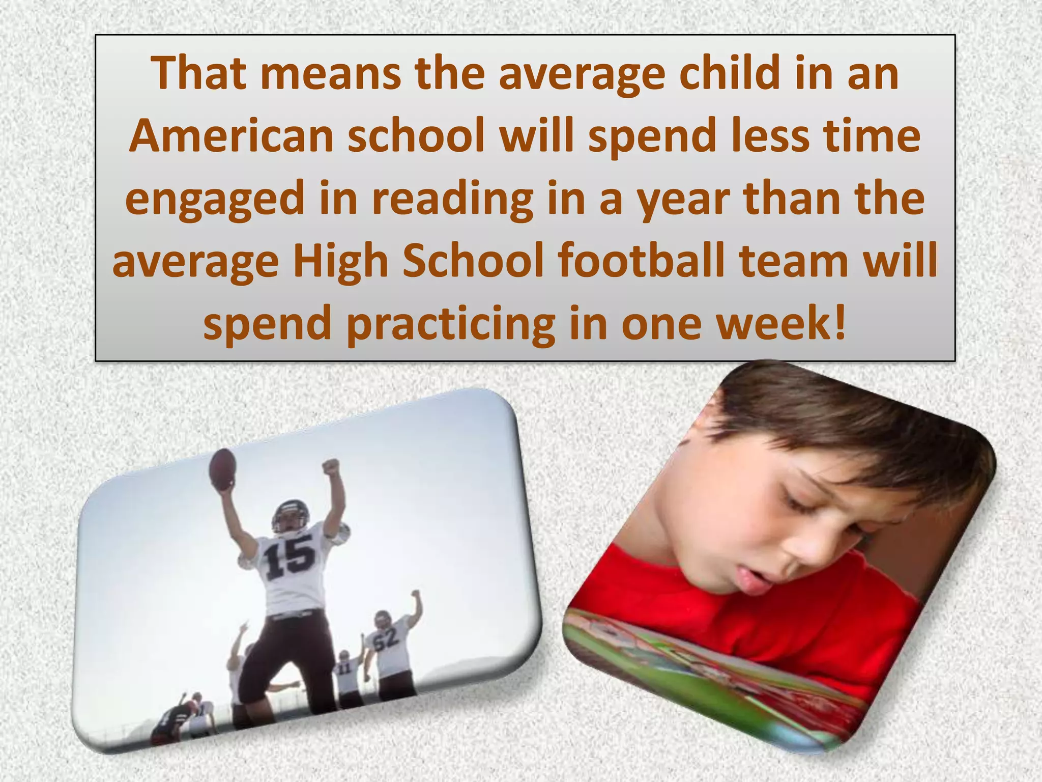 That means the average child in an
 American school will spend less time
 engaged in reading in a year than the
average High School football team will
    spend practicing in one week!
 
