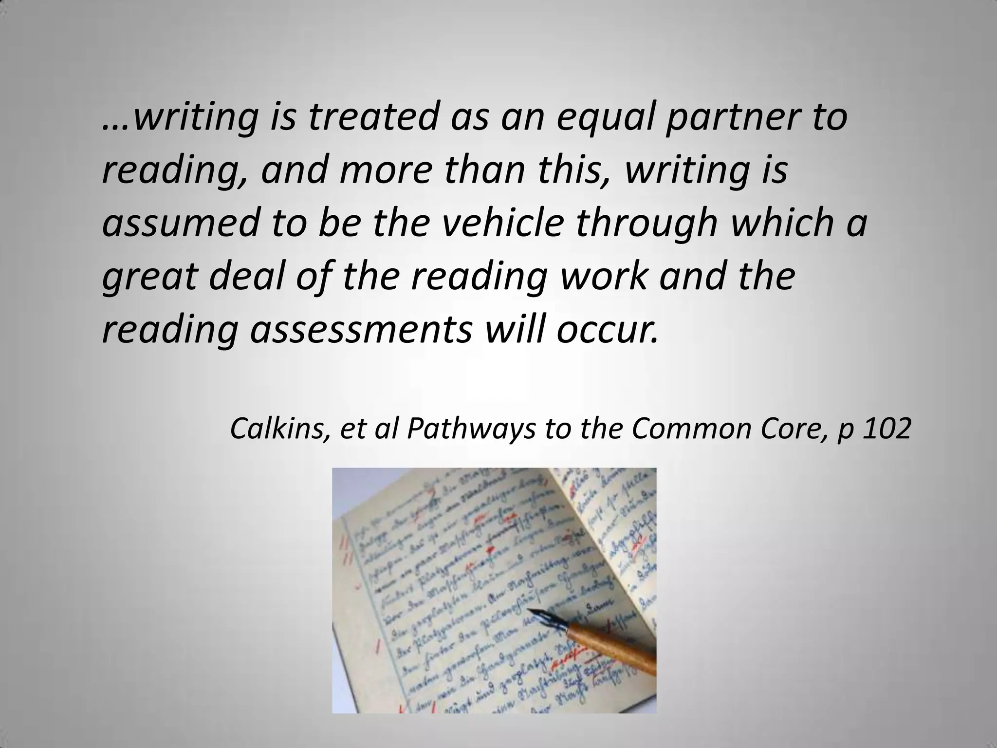 …writing is treated as an equal partner to
reading, and more than this, writing is
assumed to be the vehicle through which a
great deal of the reading work and the
reading assessments will occur.

       Calkins, et al Pathways to the Common Core, p 102
 