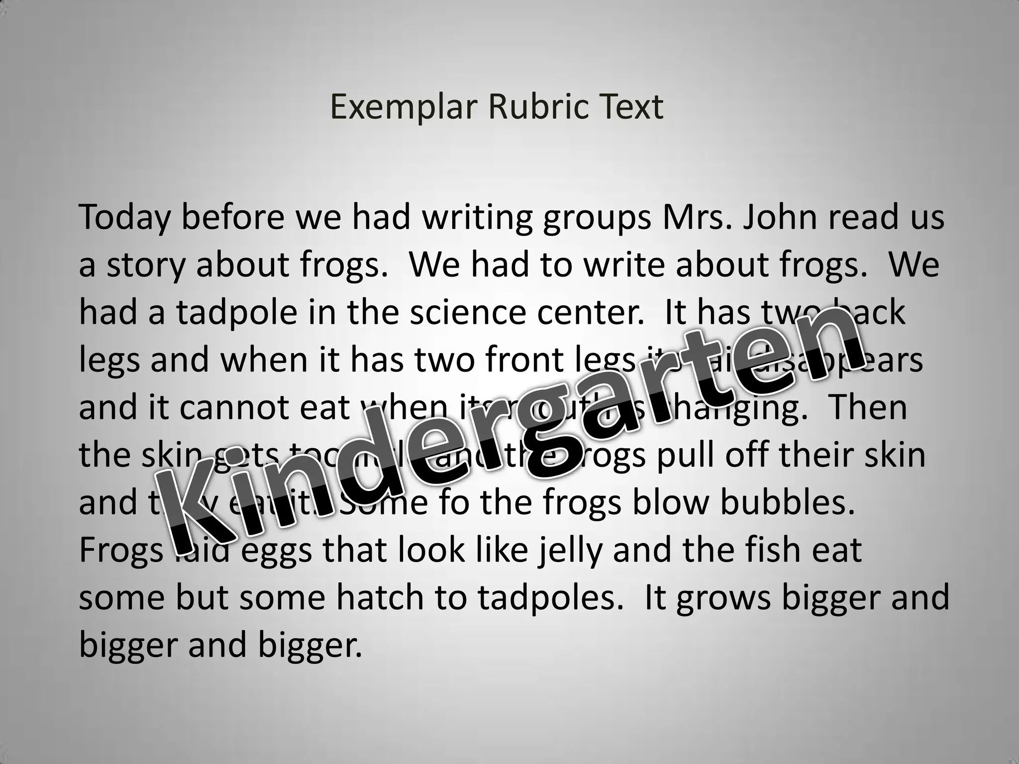 Exemplar Rubric Text

Today before we had writing groups Mrs. John read us
a story about frogs. We had to write about frogs. We
had a tadpole in the science center. It has two back
legs and when it has two front legs its tail disappears
and it cannot eat when its mouth is changing. Then
the skin gets too little and the frogs pull off their skin
and they eat it. Some fo the frogs blow bubbles.
Frogs laid eggs that look like jelly and the fish eat
some but some hatch to tadpoles. It grows bigger and
bigger and bigger.
 