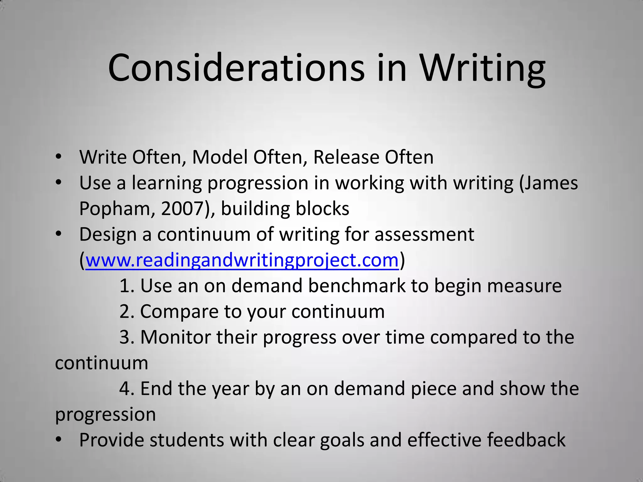 Considerations in Writing
• Write Often, Model Often, Release Often
• Use a learning progression in working with writing (James
   Popham, 2007), building blocks
• Design a continuum of writing for assessment
   (www.readingandwritingproject.com)
       1. Use an on demand benchmark to begin measure
       2. Compare to your continuum
       3. Monitor their progress over time compared to the
continuum
       4. End the year by an on demand piece and show the
progression
• Provide students with clear goals and effective feedback
 