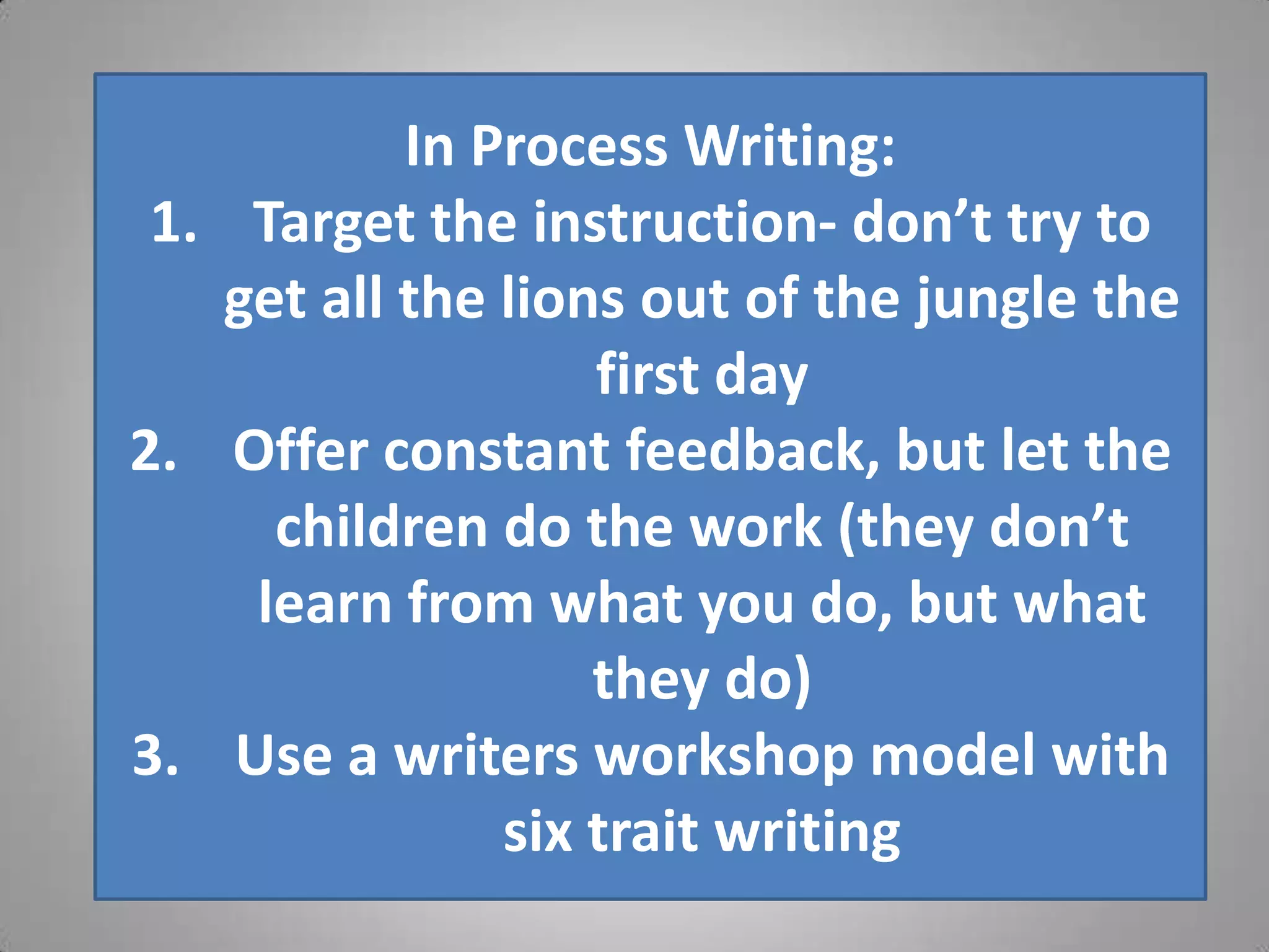 In Process Writing:
 1. Target the instruction- don’t try to
   get all the lions out of the jungle the
                   first day
2. Offer constant feedback, but let the
     children do the work (they don’t
    learn from what you do, but what
                   they do)
3. Use a writers workshop model with
               six trait writing
 