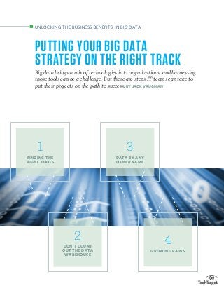 PUTTING YOUR BIG DATA
STRATEGY ON THE RIGHT TRACK
Big data brings a mix of technologies into organizations, and harnessing
those tools can be a challenge. But there are steps IT teams can take to
put their projects on the path to success. BY JACK VAUGHAN
UNLOCKING THE BUSINESS BENEFITS IN BIG DATA
2
DON’T COUNT
OUT THE DATA
WAREHOUSE
3
DATA BY ANY
OTHER NAME
4
GROWING PAINS
1
FINDING THE
RIGHT TOOLS
 