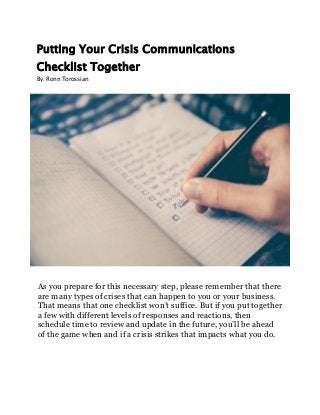 Putting Your Crisis Communications
Checklist Together
By: Ronn Torossian
As you prepare for this necessary step, please remember that there
are many types of crises that can happen to you or your business.
That means that one checklist won’t suffice. But if you put together
a few with different levels of responses and reactions, then
schedule time to review and update in the future, you’ll be ahead
of the game when and if a crisis strikes that impacts what you do.
 