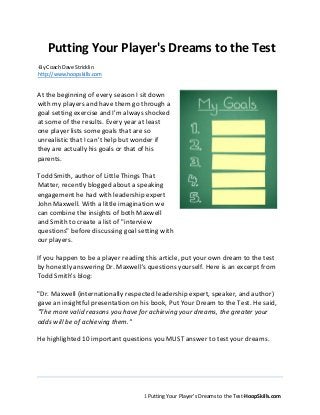 1
Putting Your Player’s Dreams to the Test-HoopSkills.com
Putting Your Player's Dreams to the Test
-By Coach Dave Stricklin
http://www.hoopskills.com
At the beginning of every season I sit down
with my players and have them go through a
goal setting exercise and I'm always shocked at
some of the results. Every year at least one
player lists some goals that are so unrealistic
that I can't help but wonder if they are actually
his goals or that of his parents.
Todd Smith, author of Little Things That
Matter, recently blogged about a speaking
engagement he had with leadership expert
John Maxwell. With a little imagination we can
combine the insights of both Maxwell and
Smith to create a list of "interview questions"
before discussing goal setting with our players.
If you happen to be a player reading this article, put your own dream to the test by
honestly answering Dr. Maxwell's questions yourself. Here is an excerpt from Todd
Smith's blog:
"Dr. Maxwell (internationally respected leadership expert, speaker, and author)
gave an insightful presentation on his book, Put Your Dream to the Test. He said,
"The more valid reasons you have for achieving your dreams, the greater your odds
will be of achieving them."
He highlighted 10 important questions you MUST answer to test your dreams.
Are you ready to take the test? Pick ONE of your dreams. Got it? Now answer
Maxwell's 10 questions to determine if the odds are in your favor.
1. Is my dream really my dream? If you want to achieve your dream, you must
"own" it. It must be yours, not your parents', teachers', or anyone else's. If the
 