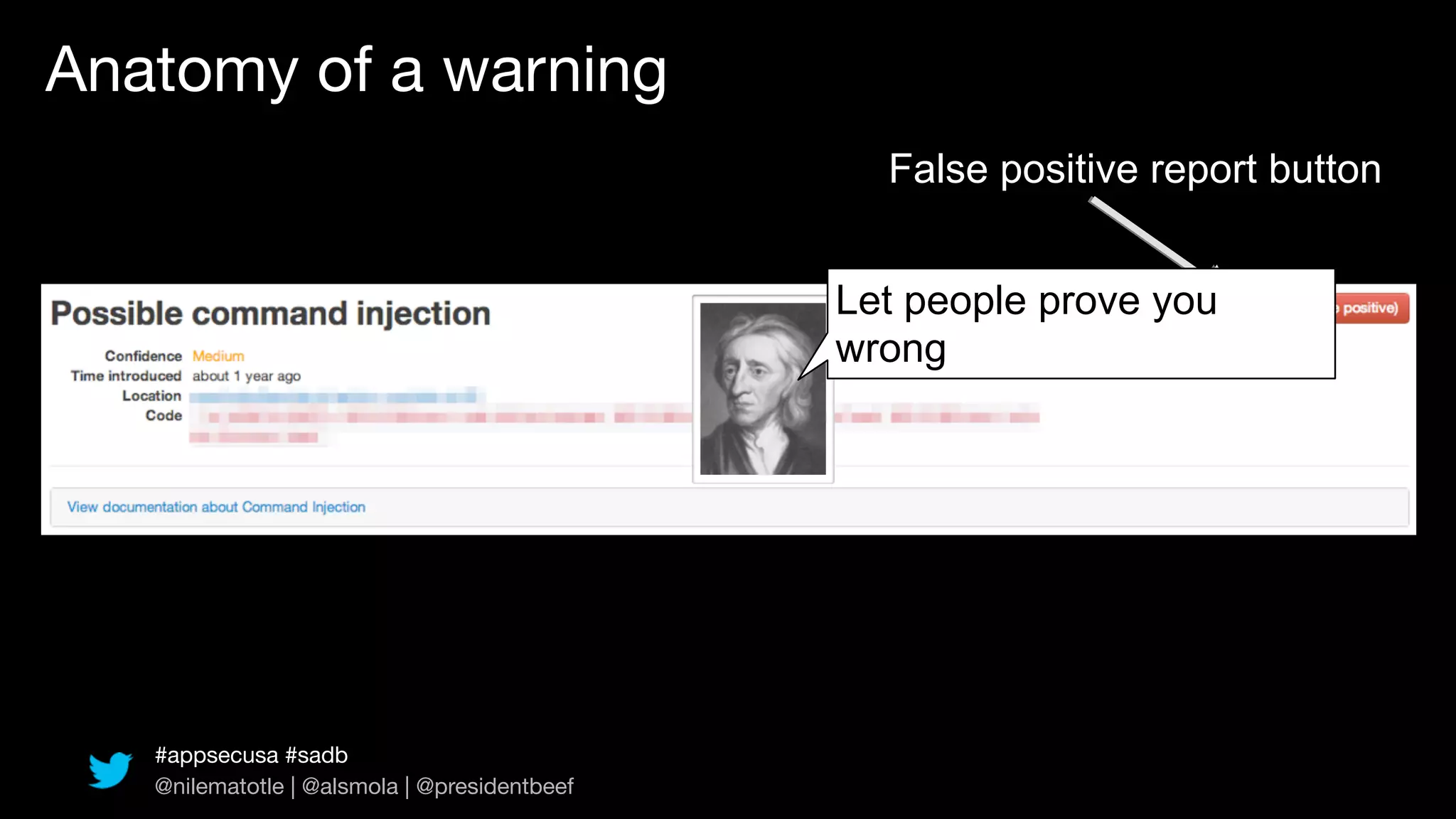 Anatomy of a warning
                                                False positive report button


                                              Let people prove you
                                              wrong




   #appsecusa #sadb
   @nilematotle | @alsmola | @presidentbeef
 