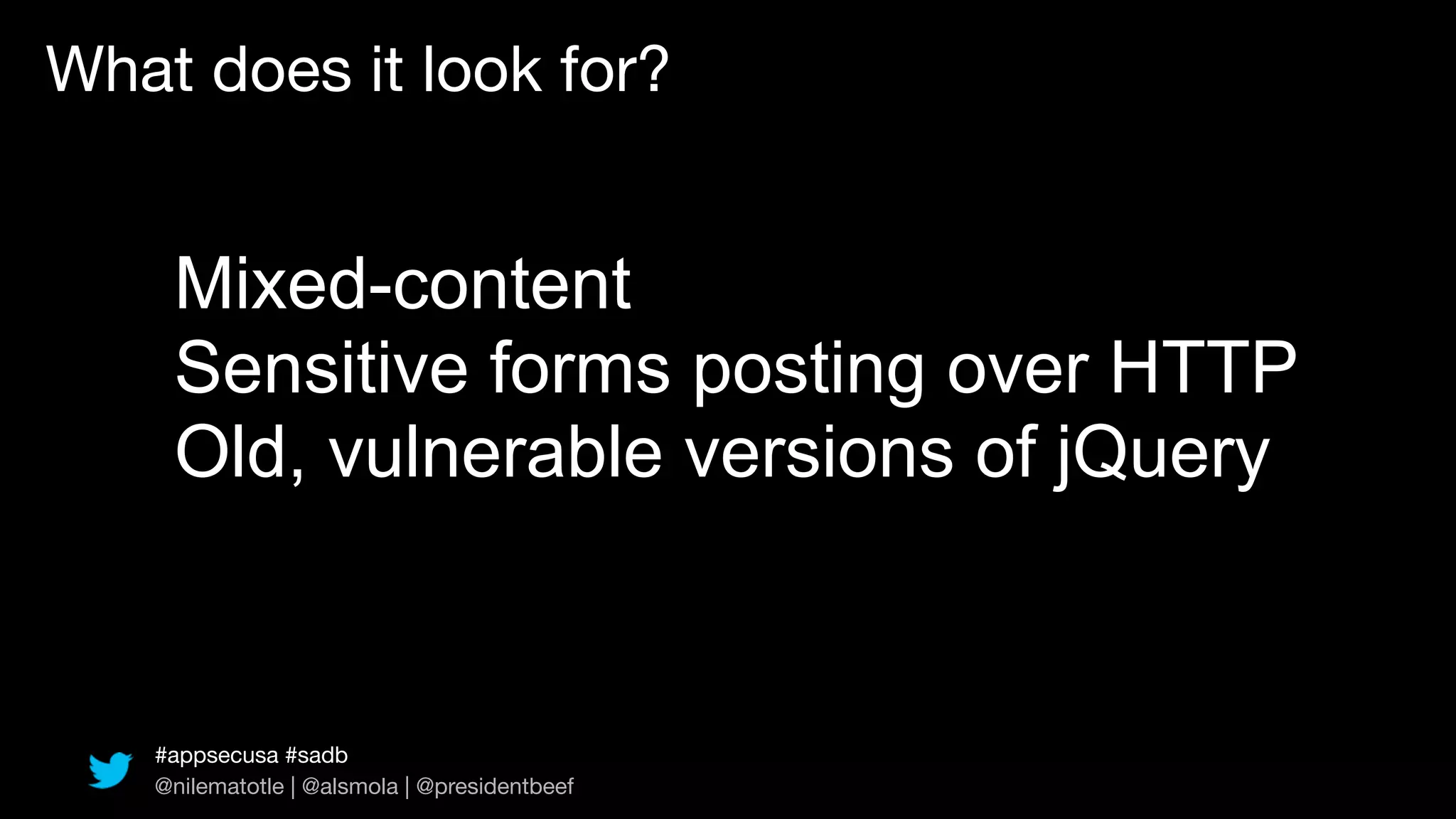 What does it look for?


    Mixed-content
    Sensitive forms posting over HTTP
    Old, vulnerable versions of jQuery


   #appsecusa #sadb
   @nilematotle | @alsmola | @presidentbeef
 